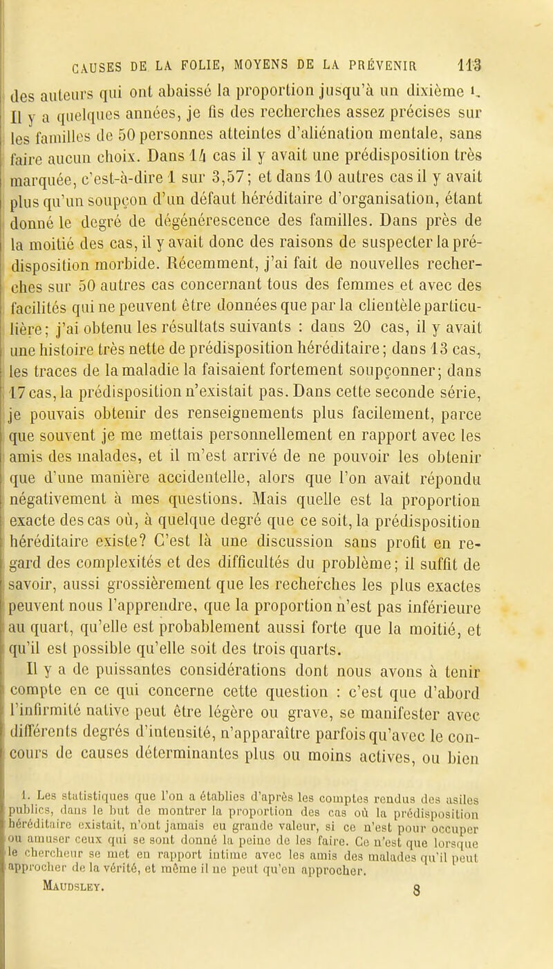 des auteurs qui ont abaissé la proportion jusqu'à un dixième K Il y a quelques années, je fis des recherches assez précises sur 1 les familles de 50 personnes atteintes d'aliénation mentale, sans faire aucun choix. Dans Iti cas il y avait une prédisposition très marquée, c'est-à-dire 1 sur 3,57; et dans 10 autres cas il y avait plus qu'un soupçon d'un défaut héréditaire d'organisation, étant donné le degré de dégénérescence des familles. Dans près de la moitié des cas, il y avait donc des raisons de suspecter la pré- disposition morbide. Récemment, j'ai fait de nouvelles recher- ches sur 50 autres cas concernant tous des femmes et avec des facdités qui ne peuvent être données que par la cKentèle particu- lière; j'ai obtenu les résultats suivants : dans 20 cas, il y avait une histoire très nette de prédisposition héréditaire ; dans 13 cas, les traces de la maladie la faisaient fortement soupçonner; dans 17 cas, la prédisposition n'existait pas. Dans cette seconde série, je pouvais obtenir des renseignements plus facilement, parce que souvent je me mettais personnellement en rapport avec les amis des malades, et il m'est arrivé de ne pouvoir les obtenir (jue d'une manière accidentelle, alors que l'on avait répondu négativement à mes questions. Mais quelle est la proportion exacte des cas où, à quelque degré que ce soit, la prédisposition héréditaire existe? C'est là une discussion sans profit en re- gard des complexités et des difficultés du problème; il suffit de savoir, aussi grossièrement que les recherches les plus exactes peuvent nous l'apprendre, que la proportion n'est pas inférieure au quart, qu'elle est probablement aussi forte que la moitié, et r[u'il est possible qu'elle soit des trois quarts. Il y a de puissantes considérations dont nous avons à tenir compte en ce qui concerne cette question : c'est que d'abord l'infirmité native peut être légère ou grave, se manifester avec différents degrés d'intensité, n'apparaître parfois qu'avec le con- cours de causes déterminantes plus ou moins actives, ou bien 1. Les slcitistiques que l'on a établies d'après les comptes rendus des asiles publics, dans le but de montrer la proportion des cas où la prédisposition héréditaire existait, n'ont jamais eu grande valeur, si ce n'est pour occuper ou amuser ceux qui se sont donné la peine de les faire. Ce n'est que lorsque le cbcrchenr se met en rapport iutime avec les amis des malades qu'il peut appi'oclicr de la vérité, et môme il ne peut qu'on approcher. Maudsley. o