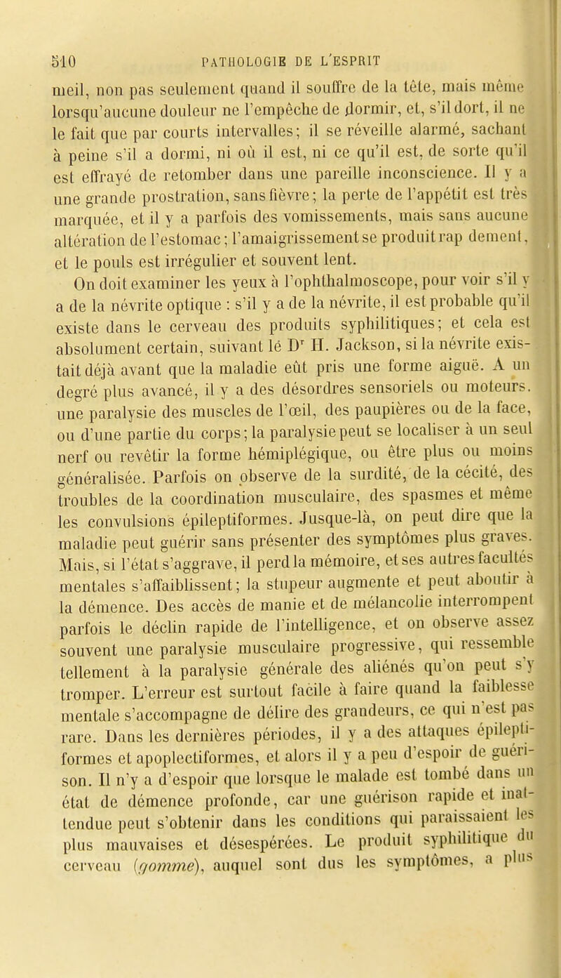 iiieil, non pas sculenienl quand il souffre de la tête, mais même lorsqu'aucune douleur ne l'empêclie de jlormir, et, s'il dort, il ne le fait que par courts intervalles; il se réveille alarmé, sachant à peine s'il a dormi, ni où il est, ni ce qu'il est, de sorte qu'il est elTrayé de retomber dans une pareille inconscience. Il y a une grande prostration, sans fièvre; la perte de l'appétit est très marquée, et il y a parfois des vomissements, mais sans aucune altération de l'estomac ; l'amaigrissement se produit rap dément, et le pouls est irrégulier et souvent lent. On doit examiner les yeux à l'oplithalmoscope, pour voir s'il y a de la névrite optique : s'il y a de la névrite, il est probable qu'il existe dans le cerveau des produits syphilitiques; et cela est absolument certain, suivant lé D' H. Jackson, si la névrite exis- tait déjà avant que la maladie eût pris une forme aiguë. A un degré plus avancé, il y a des désordres sensoriels ou moteurs, une paralysie des muscles de l'œil, des paupières ou de la face, ou d'une partie du corps; la paralysie peut se localiser à un seul nerf ou revêtir la forme hémiplégique, ou être plus ou moins généralisée. Parfois on observe de la surdité, de la cécité, des troubles de la coordination musculaire, des spasmes et même les convulsions épileptiformes. Jusque-là, on peut dire que la maladie peut guérir sans présenter des symptômes plus graves. Mais, si l'état s'aggrave, il perd la mémoire, et ses autres faculle^ mentales s'affaiblissent; la stupeur augmente et peut aboutir à la démence. Des accès de manie et de mélancolie interrompent parfois le déclin rapide de l'intelligence, et on observe assez souvent une paralysie musculaire progressive, qui ressemble tellement à la paralysie générale des aliénés qu'on peut s'y ^ tromper. L'erreur est surtout facile à faire quand la faiblesse mentale s'accompagne de délire des grandeurs, ce qui n'est pa> rare. Dans les dernières périodes, il y a des attaques épilepti- formes et apoplectiformes, et alors il y a peu d'espoir de guéri- son. Il n'y a d'espoir que lorsque le malade est tombé dans un état de démence profonde, car une guérison rapide et mat- tendue peut s'obtenir dans les conditions qui paraissaient les plus mauvaises et désespérées. Le produit syphilitique du cerveau {r,ommé), auquel sont dus les symptômes, a pins