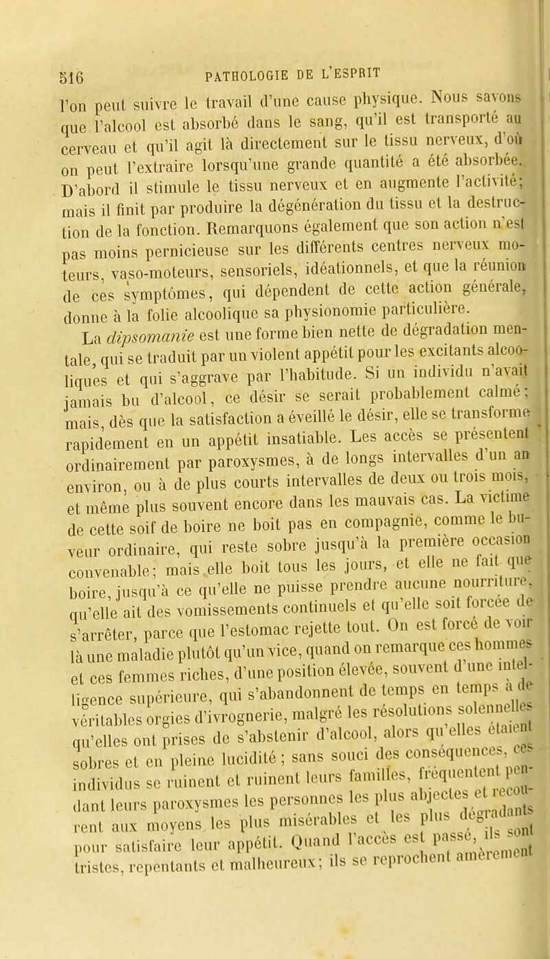 l'on peut suivre le travail d'une cause physique. Nous savons que l'alcool est absorbé dans le sang, qu'il est transporté au cerveau et qu'il agit là directement sur le tissu nerveux, d'où on peut l'extraire lorsqu'une grande quantité a été absorbée. D'abord il stimule le tissu nerveux et en augmente l'activité; mais il tinit par produire la dégénération du tissu et la destruc- tion de la fonction. Remarquons également que son action n'est pas moins pernicieuse sur les ditîérents centres nerveux mo- teurs vaso-moteurs, sensoriels, idéationnels, et que la réumoB ■ de ces symptômes, qui dépendent de celte action générale, donne à la folie alcoolique sa physionomie particulière. La dipsomanie est une forme bien nette de dégradation men- tale qui se traduit par un violent appétit pour les excitants alcoo- liques et qui s'aggrave par l'habitude. Si un individu n'avait iamais bu d'alcool, ce désir se serait probablement calme; mais dès que la satisfaction a éveillé le désir, elle se transforme rapidement en un appétit insatiable. Les accès se présentent ordinairement par paroxysmes, à de longs intervalles d un ao environ ou à de plus courts intervalles de deux ou trois mois, - et même plus souvent encore dans les mauvais cas. La victime de cette soif de boire ne boit pas en compagnie, comme le bu- veur ordinaire, qui reste sobre jusqu'à la première occasion convenable; mais ..elle boit tous les jours, et elle ne fait que boire, jusqu'à ce qu'elle ne puisse prendre aucune nourriture, qu'elle ait des vomissements continuels et qu'elle smt forcée de s'arrêter, parce que l'estomac rejette tout. On est force de voir là une maladie plutôt qu'un vice, quand on remarque ces hommes et ces femmes riches, d'une position élevée, souvent d une intel- ligence supérieure, qui s'abandonnent de temps en temps a de viritables orgies d'ivrognerie, malgré les résolutions soleniien qu'elles ont prises de s'abstenir d'alcool, alors qu elles elai n sobres et en pleine lucidité ; sans souci des conséquences ndividus se ruinent et ruinent leurs familles, ^-^^ dant leurs paroxysmes les personnes les plus abjectes et o rcnt aux moyens les plus misérables et les plus degiadant pour satislaiil leur a pétit. Quand l'accès est ^^^^ Iristes, repentants et malheureux; ils se reprochent amèrement