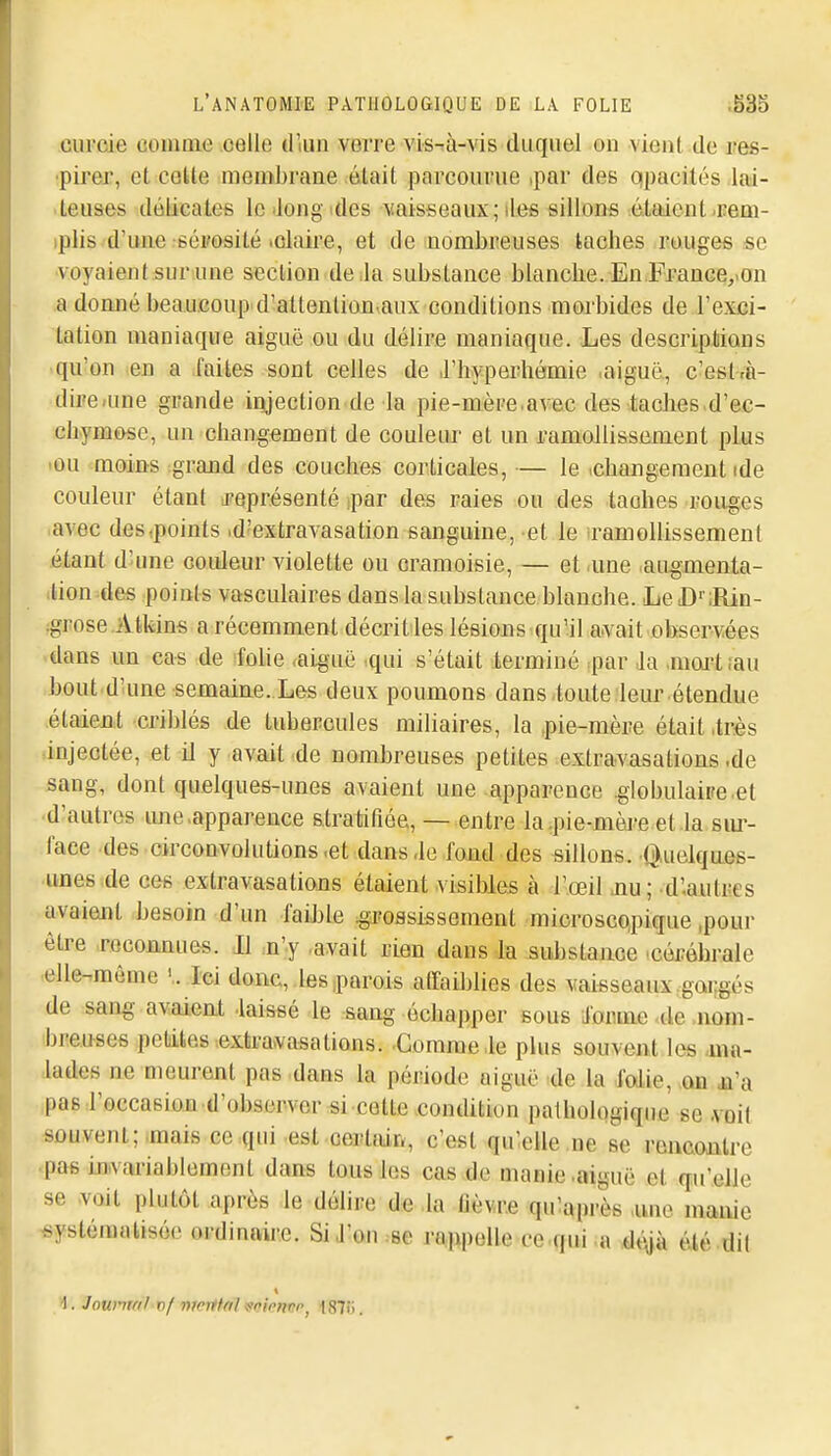 curcde comme .oelle d lun verre vis-tà-vis duquel on vient de res- •pirer, et coUe membrane était parcourue ,par des qpacités Jai- .leuses déiicatefi le'long ides vaisseaux; îles sillons étaientiEem- iplis d'une •séi'osité lOlaire, et de nombreuses taches rouges se •voyaient sur une section de la substance blanclie. En Franceyon a domié beaucoup d'attenlion aux conditions morbides de l'exci- tation maniaque aiguë ou du délire maniaque. Les descriptions ■ qu'on ten a faites sont celles de .l'hyperhémie .aiguë, c'est rà- diife»une grande injection de la pie-mèpe.avec des .taclieB«d'ec- chymose, un changement de couleur et un ramollissement plus lou moins grand des couches corticales,— le .changement ide couleur étant ^représenté par des raies ou des taohes rouges .avec des .points id'extravasation sanguine, et le ramollissement étant d'-une couleur violette ou cramoisie, — et une augmenta- .lion des points vasculaires dans la substance blanche. LeD' iRin- :gpose.Atifeins a récemment décrit les lésions qu'il avait observées dans un cas de foUe «aiguë qui s'était terminé ,par Ja ,mart;au bout d'une semaine. Les deux poumons dans toute leur étendue étaient criblés de tubercules miliaires, la pie-mère était .très .injectée, et il y avait de nombreuses petites exlravasations .de sang, dont quelques-unes avaient une .apparence .globulaire.et ■d'autres ime.apparence stratifiée, — entre la .pie-mère et .la sm-- laee des circonvolutions,et dans-lo fond des sillons. Q,uelque6- unes de ces extravasations étaient visibles à l'œil .nu; d'.autres avaient besoin d'un faible .grossissement microscopique,pour être .reconnues. Il :n'y .avait rien dans la substance cérébrale .elle-même . Ici donc, ,les .parois affaiblies des vaisseaux gorgés de sang avaient .laissé le sang échapper sous ifaiime .de .nom- breuses peliikes extravasations. -Gomme .le plus souvent les .ma- lades ne meurent pas dans la période aiguë de la .fodie, on jû'a pas l'occasion d'observer si cotte condition pathologique se .voit souvent;.mais ce qui est certair*, c'est qu'elle ne se rencontre .pas inivariablemont dans tous les cas de manie .aiguë et qu'elle se .voit plutôt après le délire de .la flèv<r.e qulaprès ,une manie ■systématisée ordinaire. SiJ^on.-se rt^upelle ce.qui a *l^jà été dit