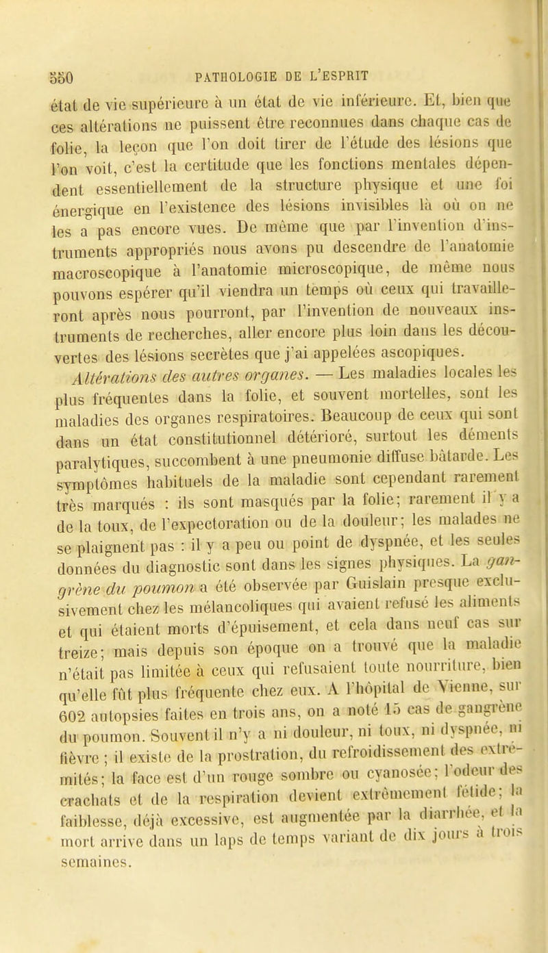 état de vie supérieure à un élat de vie inférieure. Et, bien que ces altérations ne puissent être reconnues dans chaque cas de folie la leçon que Ton doit tirer de l'étude des lésions que l'on voit, c'est la certitude que les fonctions mentales dépen- dent essentiellement de la structure physique et une foi énergique en l'existence des lésions invisibles là où on nr les a pas encore vues. De môme que par l'invention d'ins- truments appropriés nous avons pu descendre de l'anatomie macroscopique à l'anatomie microscopique, de même nous pouvons espérer qu'il viendra un temps où ceux qui travaille- ront après nous pourront, par l'invention de nouveaux ins- truments de recherches, aller encore plus loin dans les décou- vertes des lésions secrètes que j'ai appelées ascopiques. Altérations des autres organes. — Les maladies locales les plus fréquentes dans la folie, et souvent mortelles, sont les maladies des organes respiratoires. Beaucoup de ceux qui sont dans un état constitutionnel détérioré, surtout les déments paralytiques, succombent à une pneumonie diffuse bâtarde. Les symptômes habituels de la maladie sont cependant rarement très marqués : ils sont masqués par la folie; rarement il y a de la toux, de l'expectoration ou de la douleur; les malades ne se plaignent pas : il y a peu ou point de dyspnée, et les seules données du diagnostic sont dans les signes physiques. La gan- grène du poumon a été observée par Guislain presque exclu- sivement chez les mélancoliques qui avaient refusé les ahments et qui étaient morts d'épuisement, et cela dans neuf cas sur treize; mais depuis son époque on a trouvé que la maladie n'était pas limitée à ceux qui refusaient toute nourriture, bien qu'elle fût plus fréquente chez eux. A l'hôpital de Vienne, sur 602 autopsies faites en trois ans, on a noté 15 cas de gangi'ene du poumon. Souvent il n'y a ni douleur, ni toux, m dyspnée, m fièvre ; il existe de la prostration, du refroidissement des extré- mités; la face est d'un rouge sombre ou cyanosée; l'odeur des crachats et de la respiration devient extrêmement fétide; la faiblesse, déjà excessive, est augmentée par la diarrhée, et la mort arrive dans un laps de temps variant de dix jours a trois semaines.