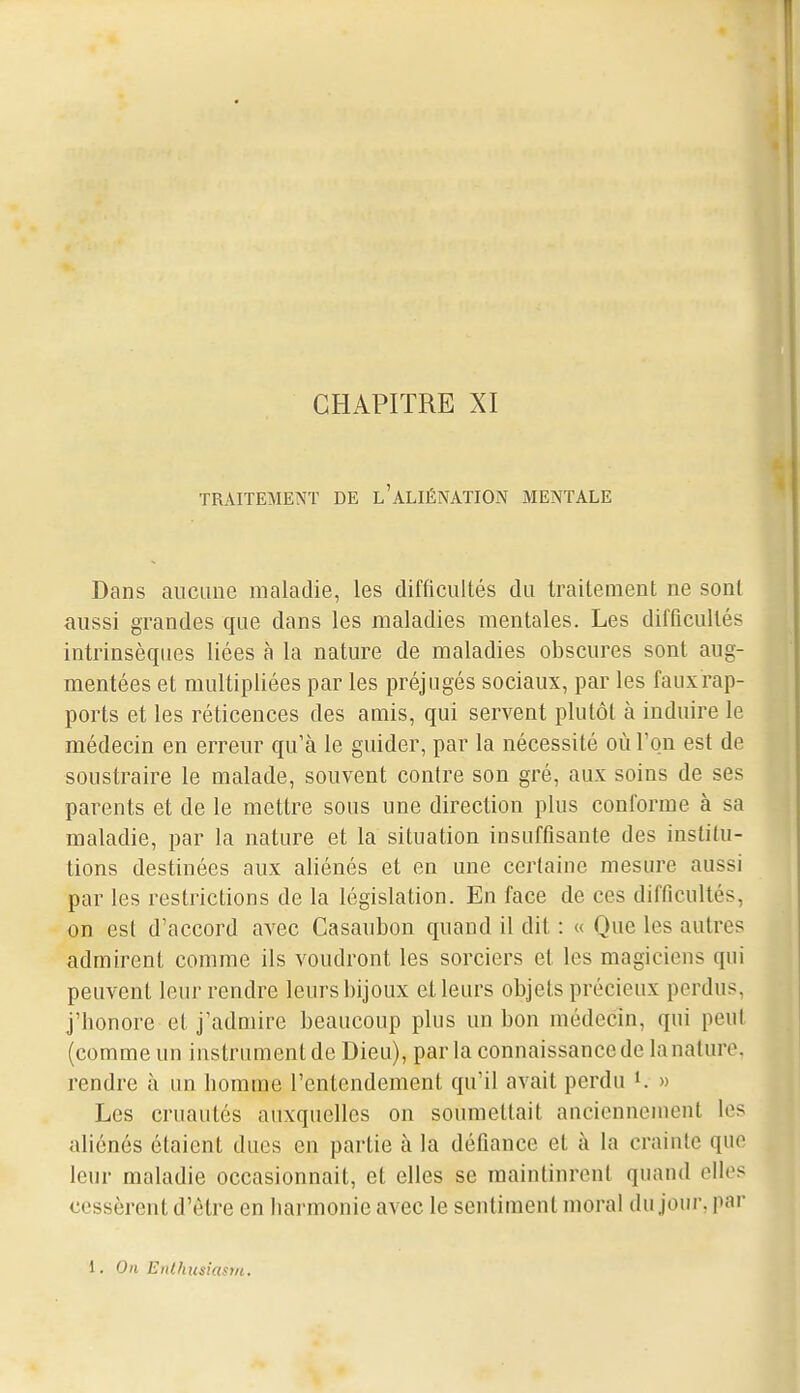 CHAPITRE XI TRAITEMENT DE l'aLIÉNATION MENTALE Dans aucune maladie, les difficultés du traitement ne sont aussi grandes que dans les maladies mentales. Les difficultés intrinsèques liées à la nature de maladies obscures sont aug- mentées et multipliées par les préjugés sociaux, par les fauxrap- ports et les réticences des amis, qui servent plutôt à induire le médecin en erreur qu'à le guider, par la nécessité où l'on est de soustraire le malade, souvent contre son gré, aux soins de ses parents et de le mettre sous une direction plus conforme à sa maladie, par la nature et la situation insuffisante des institu- tions destinées aux aliénés et en une ccrlaine mesure aussi par les restrictions de la législation. En face de ces difficultés, on est d'accord avec Casaubon quand il dit : « Que les autres admirent comme ils voudront les sorciers et les magiciens qui peuvent leur rendre leurs bijoux et leurs objets précieux perdus, j'bonore et j'admire beaucoup plus un bon médecin, qui peul (comme un instrument de Dieu), par la connaissance de la nature, rendre à un bomme l'entendement qu'il avait perdu K » Les cruautés auxquelles on soumettait auciennenient les aliénés étaient dues en partie à la défiance et à la crainte que leur maladie occasionnait, et elles se maintinrent quand elles cessèrent d'être en barmonie avec le sentiment moral du jour, pai-