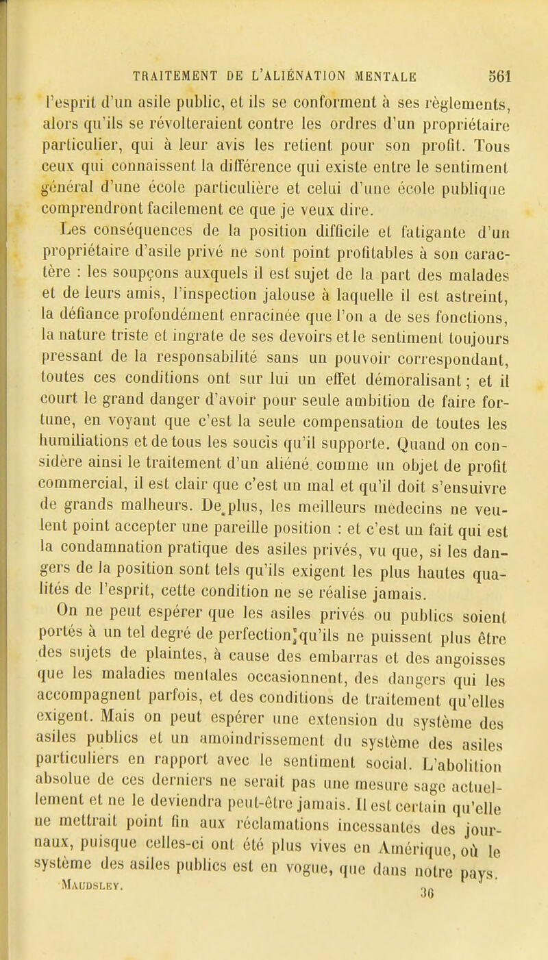 l'espril d'un asile public, et ils se conforment à ses règlements, alors qu'ils se révolteraient contre les ordres d'un propriétaire particulier, qui à leur avis les retient pour son profit. Tous ceux qui connaissent la dilTérence qui existe entre le sentiment général d'une école particulière et celui d'une école publique comprendront facilement ce que je veux dire. Les conséquences de la position difficile et fatigante d'un propriétaire d'asile privé ne sont point profitables à son carac- tère : les soupçons auxquels il est sujet de la part des malades et de leurs amis, l'inspection jalouse à laquelle il est astreint, la défiance profondément enracinée que l'on a de ses fonctions, la nature triste et ingrate de ses devoirs et le sentiment toujours pressant de la responsabilité sans un pouvoir correspondant, toutes ces conditions ont sur lui un effet démoralisant; et il court le grand danger d'avoir pour seule ambition de faire for- lune, en voyant que c'est la seule compensation de toutes les humiliations et de tous les soucis qu'il supporte. Quand on con- sidère ainsi le traitement d'un aliéné comme un objet de profit commercial, il est clair que c'est un mal et qu'il doit s'ensuivre de grands malheurs. De,plus, les meilleurs médecins ne veu- lent point accepter une pareille position : et c'est un fait qui est la condamnation pratique des asiles privés, vu que, si les dan- gers de la position sont tels qu'ils exigent les plus hautes qua- lités de l'esprit, cette condition ne se réalise jamais. On ne peut espérer que les asiles privés ou publics soient portés à un tel degré de perfectionjqu'ils ne puissent plus être des sujets de plaintes, à cause des embarras et des angoisses que les maladies mentales occasionnent, des dangers qui les accompagnent parfois, et des conditions de traitement qu'elles exigent. Mais on peut espérer une extension du système des asiles publics et un amoindrissement du système des asiles particuliers en rapport avec le sentiment social. L'abolition absolue de ces derniers ne serait pas une mesure sage actuel- lement et ne le deviendra peut-être jamais. Il est certain qu'elle ne mettrait point fin aux réclamations incessantes des jour- naux, puisque celles-ci ont été plus vives en Amérique où le système des asiles publics est en vogue, que dans notre' pays. Maudsley. t„ .16