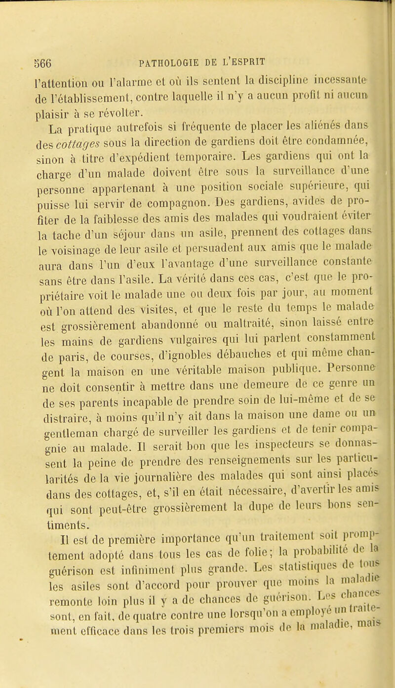 ratlenlion ou l'alarme et où ils sentent la discipline incessante de l'établissement, contre laquelle il n'y a aucun profil ni aucun plaisir à se révolter. La pratique autrefois si fréquente de placer les aliénés dans des cottages sous la direction de gardiens doit être condamnée, sinon à titre d'expédient temporaire. Les gardiens qui ont la charge d'un malade doivent être sous la surveillance d'une personne appartenant à une position sociale supérieure, qui puisse lui servir de compagnon. Des gardiens, avides de pro- fiter de la faiblesse des amis des malades qui voudraient é\dter la tacbe d'un séjour dans un asile, prennent des cottages dans le voisinage de leur asile et persuadent aux amis que le malade aura dans l'un d'eux l'avantage d'une surveillance constante sans être dans l'asile. La vérité dans ces cas, c'est que le pro- priétaire voit le malade une ou deux fois par jour, au moment où l'on attend des visites, et que le reste du temps le malade est grossièrement abandonné ou maltraité, sinon laissé entre les mains de gardiens vulgaires qui lui parlent constamment de paris, de courses, d'ignobles débauches et qui môme chan- gent la maison en une véritable maison publique. Personne ne doit consentir à mettre dans une demeure de ce genre un de ses parents incapable de prendre soin de lui-même et de se distraire, à moins qu'il n'y ait dans la maison une dame ou un gentleman chargé de surveiller les gardiens et de tenir compa- gnie au malade. Il serait bon que les inspecteurs se donnas- sent la peine de prendre des renseignements sur les particu- larités de la vie journalière des malades qui sont ainsi placés dans des cottages, et, s'il en était nécessaire, d'avertir les amis qui sont peut-être grossièrement la dupe de leurs bons sen- timents. Il est de première importance qu'un traitement soit promp- lement adopté dans tous les cas de folie; la probabilité de la guérison est infiniment plus grande. Les statistiques de tous les asiles sont d'accord pour prouver que moins la ninlatlie remonte loin plus il y a de chances de guérison. Les chances sont, en fait, de quatre contre une lorsqu'on a employé un liaiie- ment efficace dans les trois premiers mois de la maladie, mai.