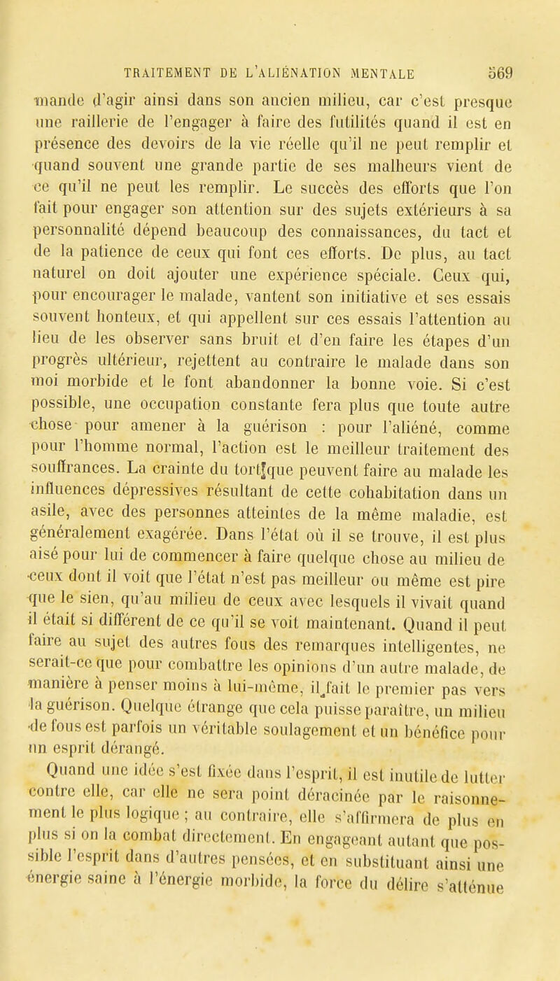 miaiule ^l'agir ainsi dans son ancien milieu, car c'est presque une raillerie de l'engager à faire des futilités quand il est en présence des devoirs de la vie réelle qu'il ne peut remplir et quand souvent une grande partie de ses malheurs vient de ce qu'il ne peut les remplir. Le succès des efforts que l'on fait pour engager son attention sur des sujets extérieurs à sa personnalité dépend beaucoup des connaissances, du tact et de la patience de ceux qui font ces efforts. De plus, au tact naturel on doit ajouter une expérience spéciale. Ceux qui, pour encourager le malade, vantent son initiative et ses essais souvent honteux, et qui appellent sur ces essais l'attention au lieu de les observer sans bruit et d'en faire les étapes d'un progrès ultérieur, rejettent au contraire le malade dans son moi morbide et le font abandonner la bonne voie. Si c'est possible, une occupation constante fera plus que toute autre chose pour amener à la guérison : pour l'aliéné, comme pour l'homme normal, l'action est le meilleur traitement des souffrances. La crainte du tort^que peuvent faire au malade les influences dépressives résultant de cette cohabitation dans un asile, avec des personnes atteintes de la même maladie, est généralement exagérée. Dans l'état où il se trouve, il est plus aisé pour lui de commencer à faire quelque chose au milieu de •ceux dont il voit que l'état n'est pas meilleur ou même est pire que le sien, qu'au milieu de ceux avec lesquels il vivait quand il était si différent de ce qu'il se voit maintenant. Quand il peut faire au sujet des autres fous des remarques intelligentes, ne serait-ce que pour combattre les opinions d'un autre malade, de manière à penser moins à lui-même, iljait le premier pas vers la guérison. Quelque étrange que cela puisse paraître, un milieu •de fous est parfois un véritable soulagement et un bénéfice pour un esprit dérangé. Quand une idée s'est fixée dans l'esprit, il est inutile de lutter contre elle, car elle ne sera point déracinée par le raisonne- ment le plus logique ; au contraire, elle s'affirmera de plus en plus si on la combat directement. En engageant autant que pos- sible l'esprit dans d'autres pensées, et en substituant ainsi une énergie saine à l'énergie morbide, la force du délire s'aKénue