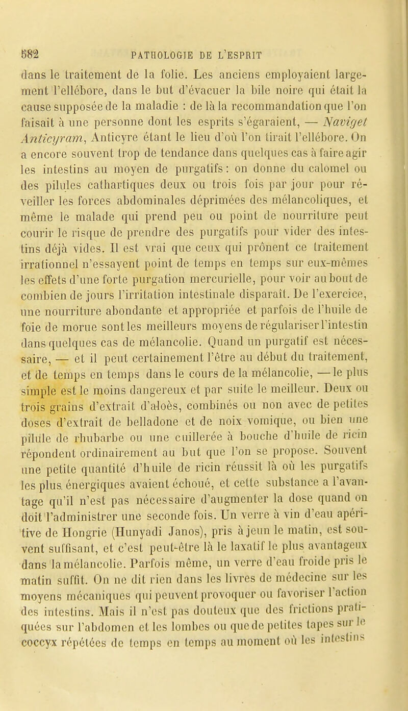 dans le Lraiteraent de la folie. Les anciens employaient large- ment l'ellébore, dans le but d'évacuer la bile noire qui était lu cause supposée de la maladie : de là la recommandation que l'on faisait à une personne dont les esprits s'égaraient, — Naviget Anticyram^ Anticyre étant le lieu d'où l'on tirait l'ellébore. On a encore souvent trop de tendance dans quelques cas à faire agir les intestins au moyen de purgatifs : on donne du calomel ou des pilules catharliqucs deux ou trois fois par jour pour ré- veiller les forces abdominales déprimées des mélancoliques, et même le malade qui prend peu ou point de nourriture peut courir le risque de prendre des purgatifs pour vider des intes- tins déjà vides. Il est vrai que ceux qui prônent ce traitement irrationoel n'essayent point de temps en temps sur eux-mêmes les effets d'une forte purgation mercurielle, pour voir au bout de combien de jours l'irritation intestinale disparaît. De l'exercice, une nourriture abondante et appropriée et parfois de l'huile de foie de morue sontles meilleurs moyens de régulariser l'intestin dans quelques cas de mélancolie. Quand un purgatif est néces- saire, — et il peut certainement l'être au début du traitement, et de temps en temps dans le cours de la mélancolie, — le plus simple est le moins dangereux et par suite le meilleur. Deux ou trois grains d'extrait d'aloès, combinés ou non avec de petites doses d'extrait de belladone et de noix vomique, ou bien une pilule de rhubarbe ou une cuillerée à bouche d'huile de ricin répondent ordinairement au but que l'on se propose. Souvent une petite quantité d'huile de ricin réussit là où les purgatifs les plus, énergiques avaient échoué, et cette substance a l'avan- tage qu'il n'est pas nécessaire d'augmenter la dose quand on doit l'administrer une seconde fois. Un verre à vin d'eau apéri- tive de Hongrie (Ilunyadi Janos), pris à jeun le matin, est sou- vent suffisant, et c'est peut-être là le laxatif le plus avantageux dans la mélancolie. Parfois même, un verre d'eau froide pris le matin suffit. On ne dit rien dans les livres de médecine sur les moyens mécaniques qui peuvent provoquer ou favoriser l'action des intestins. Mais il n'est pas douteux que des frictions prati- quées sur l'abdomen et les lombes ou que de petites tapes sur le coccyx répétées de temps en temps au moment où les intestins