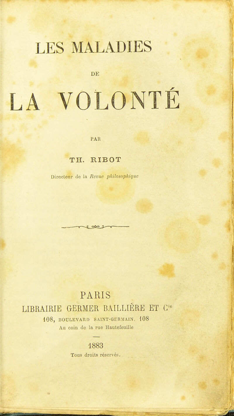 LES MALADIES DE LA VOLON' PAR TH. RIBOT Dirncleur de la Revue philosophique PARIS LIBRAIRIE GERMER BAILLIÈRE ET G i08, BOULEVARD SAINT-GERMAIN. 108 Au coin de la rue Hautefeuille 1883 Tons droits réservés.