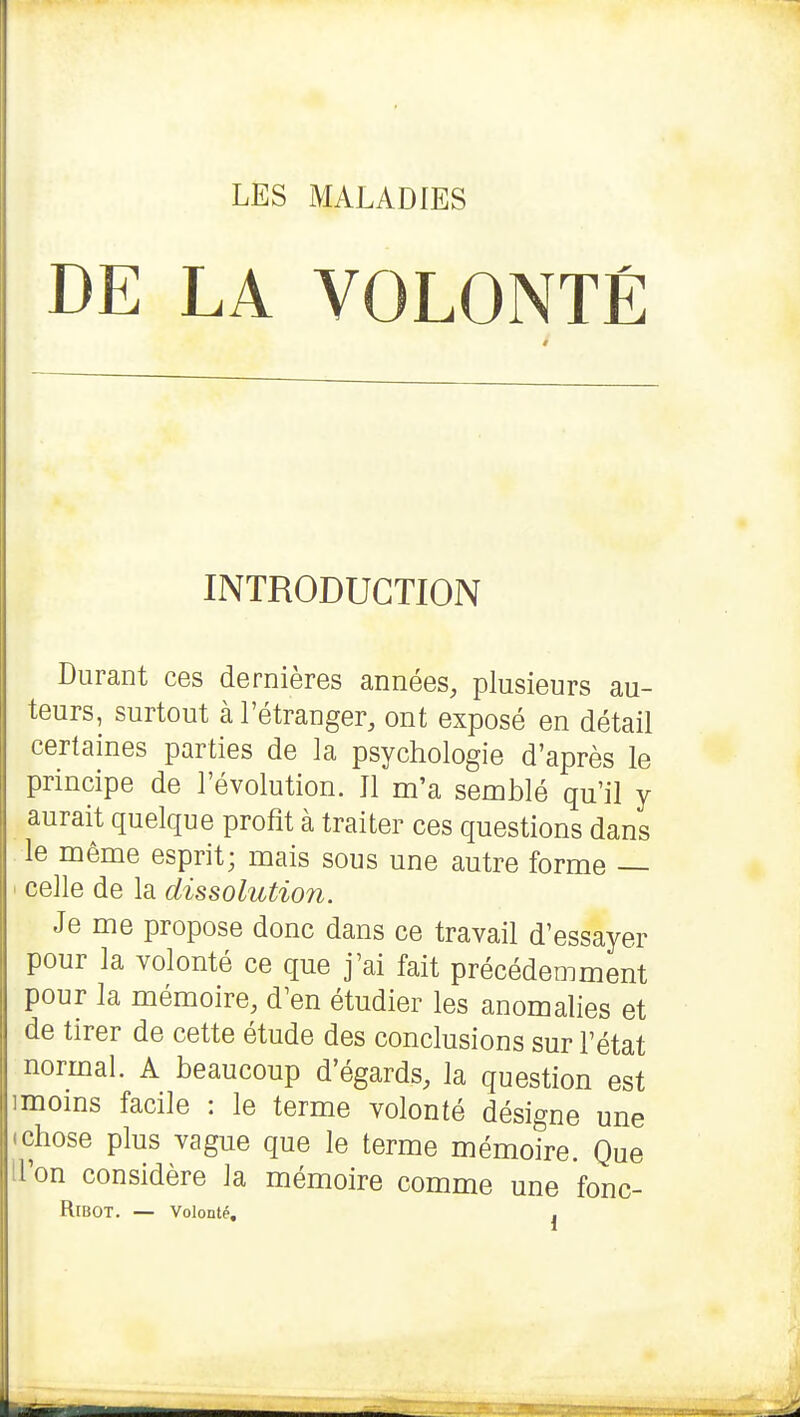 DE LA VOLONTÉ INTRODUCTION Durant ces dernières années, plusieurs au- teurs, surtout à l'étranger, ont exposé en détail certaines parties de la psychologie d'après le principe de l'évolution. Il m'a semblé qu'il y aurait quelque profit à traiter ces questions dans le même esprit; mais sous une autre forme — ' celle de la dissolution. Je me propose donc dans ce travail d'essayer pour la volonté ce que j'ai fait précédemment pour la mémoire, d'en étudier les anomalies et de tirer de cette étude des conclusions sur l'état normal. A beaucoup d'égards, la question est imoms facile : le terme volonté désigne une • chose plus vague que le terme mémoire. Que il'on considère la mémoire comme une fonc- RtBOT. — Volonté, j