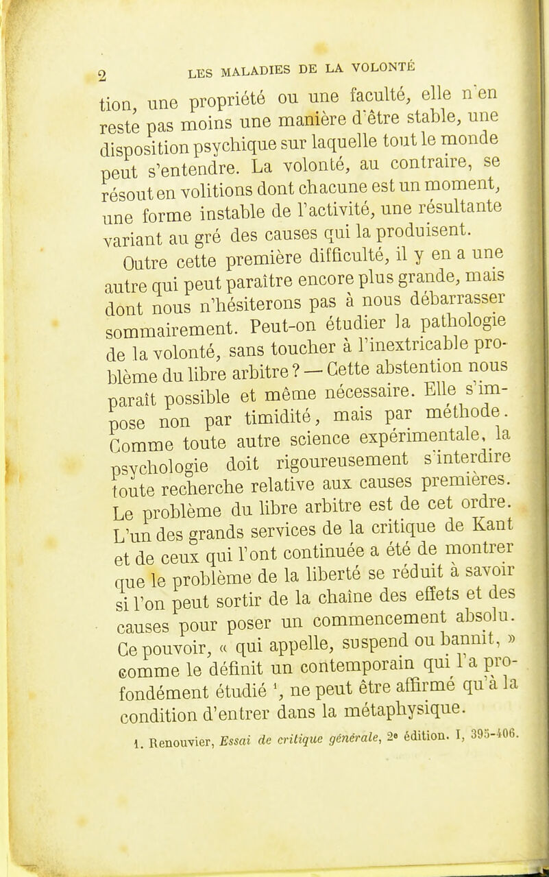 tioQ une propriété ou une faculté, elle nen reste pas moins une manière dêtre stable, une disposition psychique sur laquelle tout le monde peut s'entendre. La volonté, au contraire, se résout en volitions dont chacune est un moment, une forme instable de Tactivité, une résultante variant au gré des causes qui la produisent. Outre cette première difficulté, il y en a une autre qui peut paraître encore plus grande, mais dont nous n'hésiterons pas à nous débarrasser sommairement. Peut-on étudier la patliologie de la volonté, sans toucher à Tinextricable pro- blème du libre arbitre ? - Cette abstention nous parait possible et même nécessaire. Elle s im- pose non par timidité, mais par méthode. Gomme toute autre science expérimentale la psychologie doit rigoureusement s interdire foute recherche relative aux causes premières. Le problème du libre arbitre est de cet ordre L'un des grands services de la critique de Kant et de ceux qui Tout continuée a été de montrer aue le problème de la liberté se rédmt a savoir si Ton peut sortir de la chaîne des effets et des causes pour poser un commencement absolu. Ce pouvoir, « qui appelle, suspend oubanmt, » eomme le définit un contemporain qui i a pro- fondément étudié S ne peut être affirme qu a la condition d'entrer dans la métaphysique. 1. Renouvier, Essai de critique générale, 2e édition. I, 393-406.