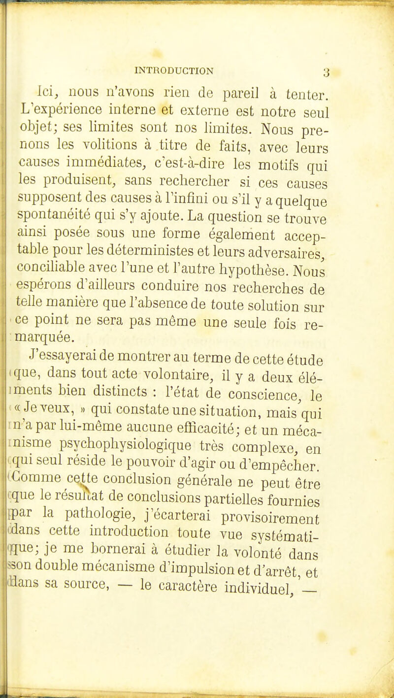 ■ INTRODUCTION 3 Ici, nous n'avons rien de pareil à tenter. L'expérience interne et externe est notre seul objet; ses limites sont nos limites. Nons pre- nons les volitions à titre de faits, avec leurs causes immédiates, c'est-à-dire les motifs qui les produisent, sans rechercher si ces causes supposent des causes à Tinfîni ou s'il y a quelque spontanéité qui s'y ajoute. La question se trouve ainsi posée sous une forme également accep- table pour les déterministes et leurs adversaires, concihable avec l'une et l'autre hypothèse. Nous ■ espérons d'ailleurs conduire nos recherches de telle manière que l'absence de toute solution sur • ce point ne sera pas même une seule fois re- : marquée. J'essayerai de montrer au terme de cette étude «que, dans tout acte volontaire, il y a deux élé- iments bien distincts : l'état de conscience, le («Jeveux, .. qui constate une situation, mais qui m'a par lui-même aucune efficacité; et un méca- rnisme psychophysiologique très complexe, en çqui seul réside le pouvoir d'agir ou d'empêcher. (Comme cette conclusion générale ne peut être cque le résultat de conclusions partielles fournies ipar la pathologie, j'écarterai provisoirement ddans cette introduction toute vue systémati- qque; je me bornerai à étudier la volonté dans sson double mécanisme d'impulsion et d'arrêt, et flans sa source, — le caractère individuel,