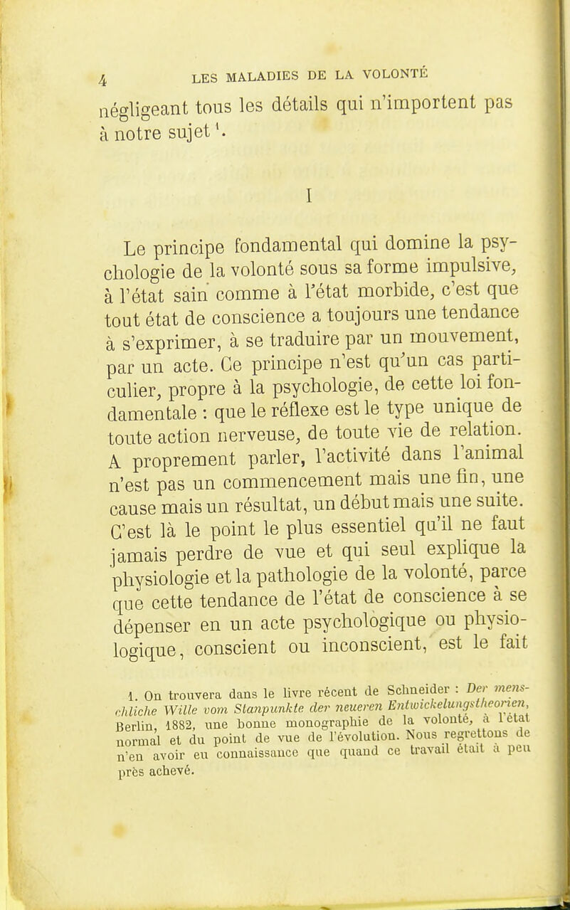 négligeant tous les détails qui n'importent pas à notre sujet*. Le principe fondamental qui domine la psy- chologie de la volonté sous sa forme impulsive, à rétat sain comme à Fétat morbide, c'est que tout état de conscience a toujours une tendance à s'exprimer, à se traduire par un mouvement, par un acte. Ce principe n'est qu'un cas parti- culier, propre à la psychologie, de cette loi fon- damentale : que le réflexe est le type unique de toute action nerveuse, de toute vie de relation. A proprement parler, l'activité dans l'animal n'est pas un commencement mais une fin, une cause mais un résultat, un début mais une suite. C'est là le point le plus essentiel qu'il ne faut jamais perdre de vue et qui seul expUque la physiologie et la pathologie de la volonté, parce que cette tendance de l'état de conscience à se dépenser en un acte psychologique ou physio- logique, conscient ou inconscient, est le fait 1 On trouvera dans le livre récent de Schneider : Der mens- rhliche Wille vont Sta7ipunk(e der neueren Entwickelungstheonen Berlin, 1882, une bonne monographie de la volonté, a létal normal et du point de vue de l'évolution. Nous regrettons de n'en avoir eu connaissance que quand ce travail était a peu près achevé.