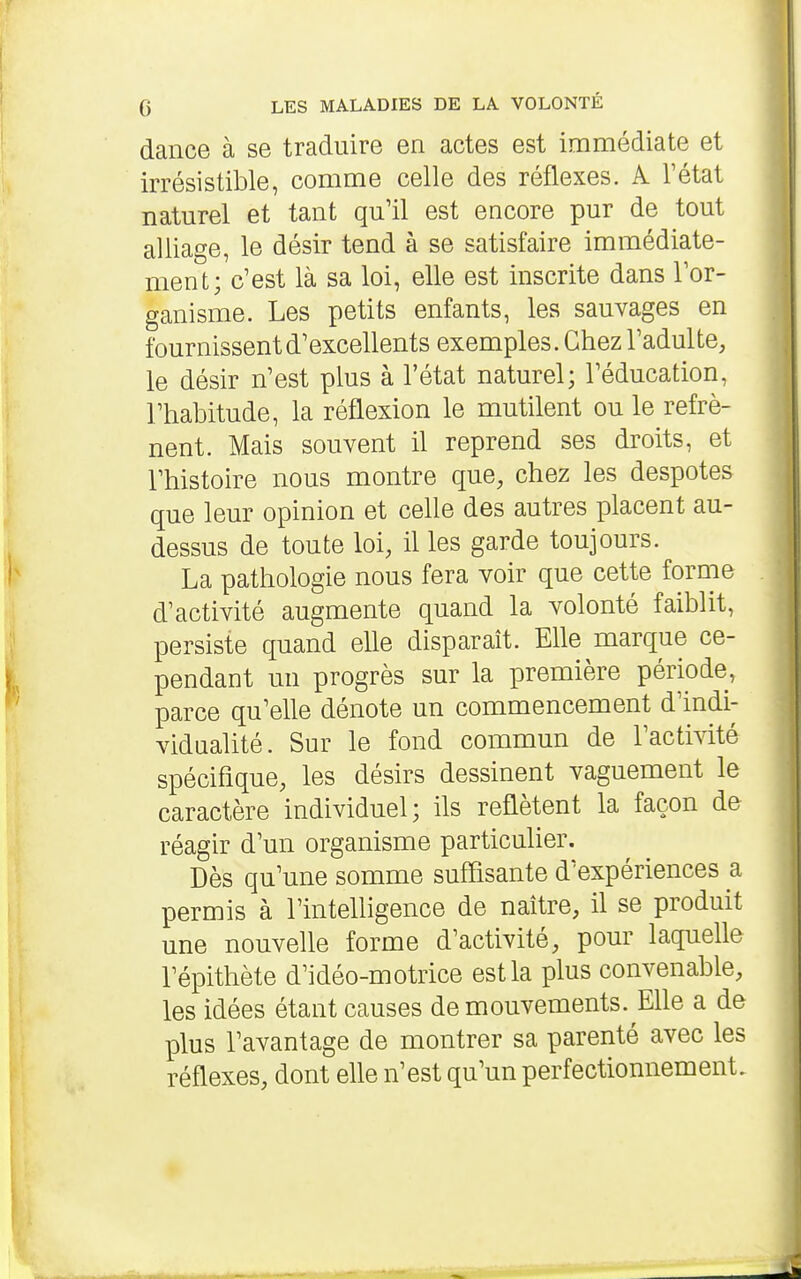 dance à se traduire en actes est immédiate et irrésistible, comme celle des réflexes. A Tétat naturel et tant qu'il est encore pur de tout alliage, le désir tend à se satisfaire immédiate- ment; c'est là sa loi, elle est inscrite dans l'or- ganisme. Les petits enfants, les sauvages en fournissent d'excellents exemples. Chez l'adulte, le désir n'est plus à l'état naturel; l'éducation, l'habitude, la réflexion le mutilent ou le refrè- nent. Mais souvent il reprend ses droits, et l'histoire nous montre que, chez les despotes que leur opinion et celle des autres placent au- dessus de toute loi, il les garde toujours. La pathologie nous fera voir que cette fornie d'activité augmente quand la volonté faiblit, persiste quand elle disparait. Elle marque ce- pendant un progrès sur la première période, parce qu'elle dénote un commencement d'indi- vidualité. Sur le fond commun de l'activité spécifique, les désirs dessinent vaguement le caractère individuel; ils reflètent la façon de réagir d'un organisme particulier. Dès qu'une somme suffisante d'expériences a permis à l'intelligence de naître, il se produit une nouvelle forme d'activité, pour laquelle l'épithète d'idéo-motrice est la plus convenable, les idées étant causes de mouvements. Elle a de plus l'avantage de montrer sa parenté avec les réflexes, dont elle n'est qu'un perfectionnement.