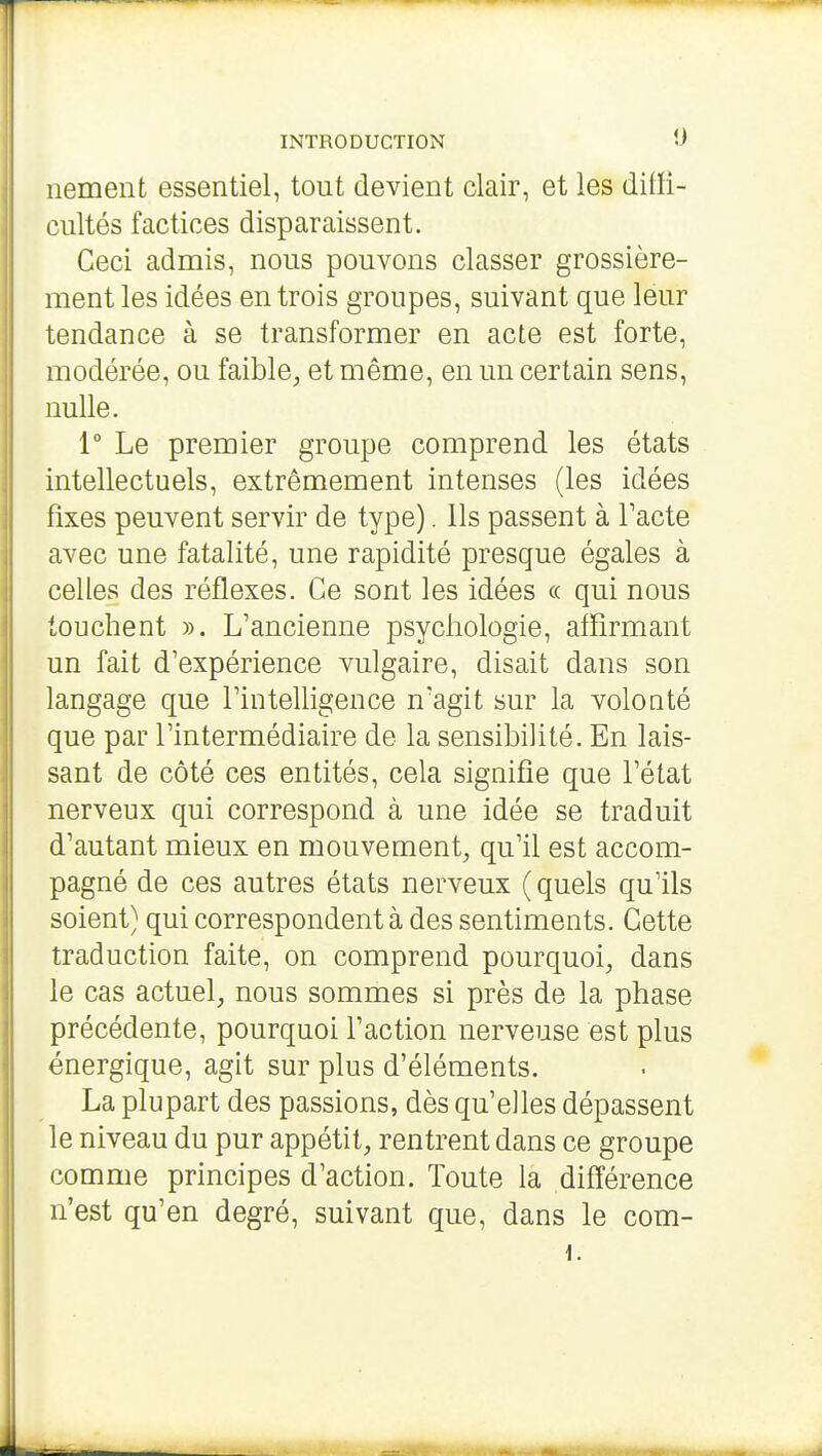 nement essentiel, tout devient clair, et les didi- cultés factices disparaissent. Ceci admis, nous pouvons classer grossière- ment les idées en trois groupes, suivant que leur tendance à se transformer en acte est forte, modérée, ou faible, et même, en un certain sens, nulle. 1° Le premier groupe comprend les états intellectuels, extrêmement intenses (les idées fixes peuvent servir de type). Ils passent à Tacte avec une fatalité, une rapidité presque égales à celles des réflexes. Ce sont les idées « qui nous touchent ». L'ancienne psychologie, affirmant un fait d'expérience vulgaire, disait dans son langage que l'intelligence n'agit sur la volonté que par l'intermédiaire de la sensibilité. En lais- sant de côté ces entités, cela signifie que l'état nerveux qui correspond à une idée se traduit d'autant mieux en mouvement, qu'il est accom- pagné de ces autres états nerveux ( quels qu'ils soient) qui correspondent à des sentiments. Cette traduction faite, on comprend pourquoi, dans le cas actuel, nous sommes si près de la phase précédente, pourquoi l'action nerveuse est plus énergique, agit sur plus d'éléments. La plupart des passions, dès qu'elles dépassent le niveau du pur appétit, rentrent dans ce groupe comme principes d'action. Toute la différence n'est qu'en degré, suivant que, dans le com- i.