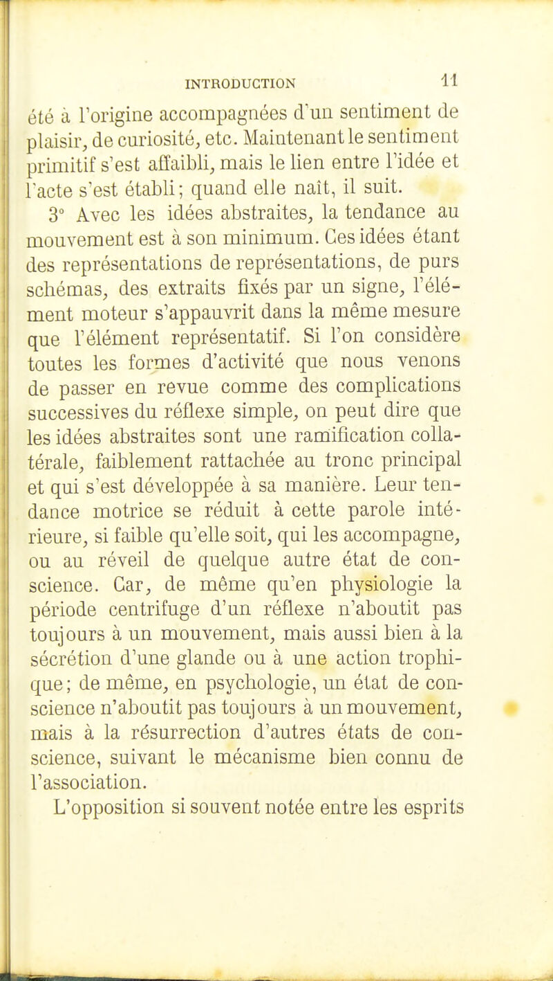 été à Torigine accompagnées d'un sentiment de plaisir, de curiosité, etc. Maintenant le sentiment primitif s'est affaibli, mais le lien entre Tidée et l'acte s'est établi; quand elle naît, il suit. 3 Avec les idées abstraites, la tendance au mouvement est à son minimum. Ces idées étant des représentations de représentations, de purs schémas, des extraits fixés par un signe, l'élé- ment moteur s'appauvrit dans la même mesure que l'élément représentatif. Si l'on considère toutes les formes d'activité que nous venons de passer en revue comme des complications successives du réflexe simple, on peut dire que les idées abstraites sont une ramiification colla- térale, faiblement rattachée au tronc principal et qui s'est développée à sa manière. Leur ten- dance motrice se réduit à cette parole inté- rieure, si faible qu'elle soit, qui les accompagne, ou au réveil de quelque autre état de con- science. Car, de même qu'en physiologie la période centrifuge d'un réflexe n'aboutit pas toujours à un mouvement, mais aussi bien à la sécrétion d'une glande ou à une action trophi- que; de même, en psychologie, un état de con- science n'aboutit pas toujours à un mouvement, mais à la résurrection d'autres états de con- science, suivant le mécanisme bien connu de l'association. L'opposition si souvent notée entre les esprits