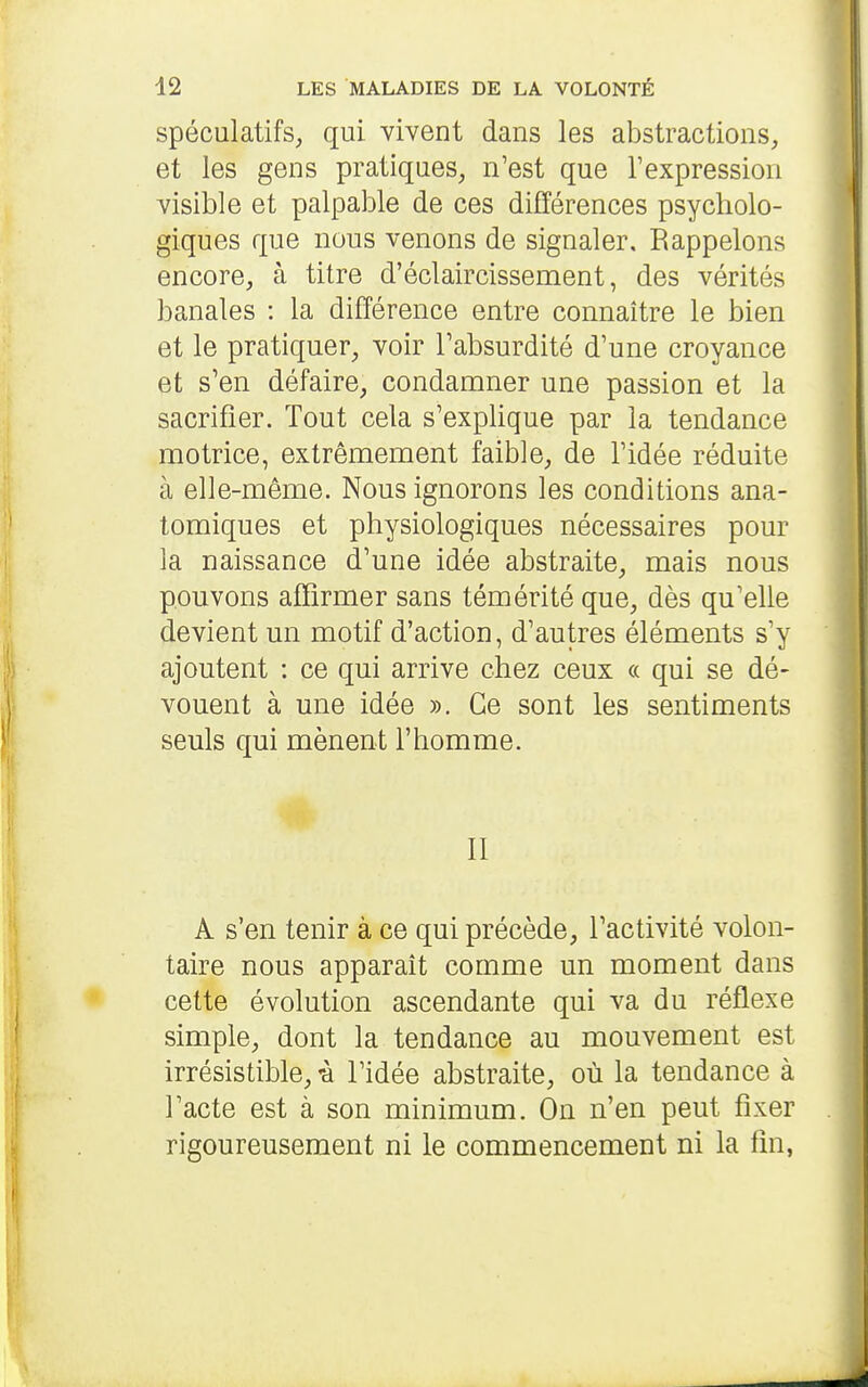 spéculatifs, qui vivent dans les abstractions, et les gens pratiques, n'est que l'expression visible et palpable de ces différences psycholo- giques que nous venons de signaler. Rappelons encore, à titre d'éclaircissement, des vérités banales : la différence entre connaître le bien et le pratiquer, voir l'absurdité d'une croyance et s'en défaire, condamner une passion et la sacrifier. Tout cela s'explique par la tendance motrice, extrêmement faible, de l'idée réduite à elle-même. Nous ignorons les conditions ana- tomiques et physiologiques nécessaires pour la naissance d'une idée abstraite, mais nous pouvons affirmer sans témérité que, dès qu'elle devient un motif d'action, d'autres éléments s'y ajoutent : ce qui arrive chez ceux « qui se dé- vouent à une idée ». Ce sont les sentiments seuls qui mènent l'homme. II A s'en tenir à ce qui précède, l'activité volon- taire nous apparaît comme un moment dans cette évolution ascendante qui va du réflexe simple, dont la tendance au mouvement est irrésistible, -à l'idée abstraite, où la tendance à l'acte est à son minimum. On n'en peut fixer rigoureusement ni le commencement ni la fin,