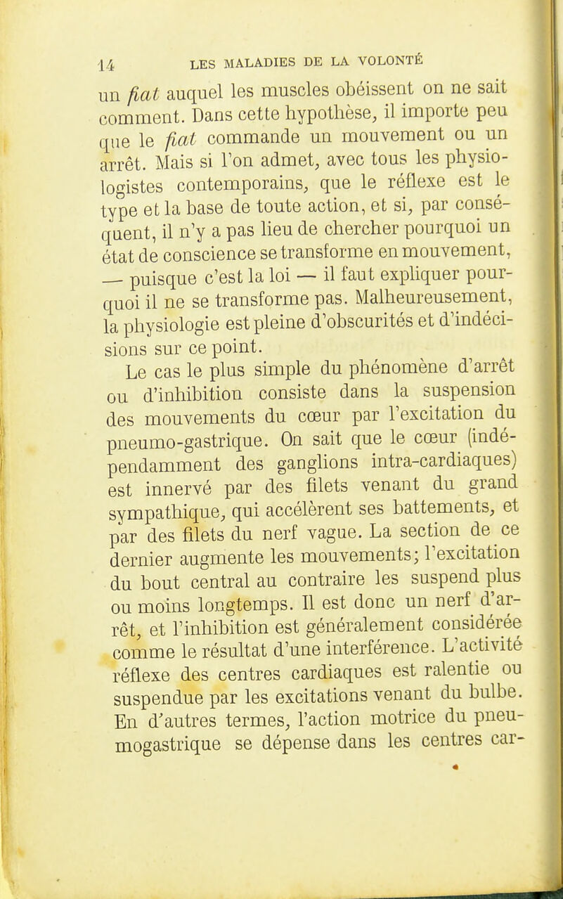 un fiât auquel les muscles obéissent on ne sait comment. Dans cette hypothèse, il importe peu que le fiât commande un mouvement ou un arrêt. Mais si Ton admet, avec tous les physio- logistes contemporains, que le réflexe est le type et la base de toute action, et si, par consé- quent, il n'y a pas heu de chercher pourquoi un état de conscience se transforme en mouvement, — puisque c'est la loi — il faut exphquer pour- quoi il ne se transforme pas. Malheureusement, la physiologie est pleine d'obscurités et d'indéci- sions sur ce point. Le cas le plus simple du phénomène d'arrêt ou d'inhibition consiste dans la suspension des mouvements du cœur par l'excitation du pneumo-gastrique. On sait que le cœur (indé- pendamment des ganghons intra-cardiaques) est innervé par des filets venant du grand sympathique, qui accélèrent ses battements, et par des filets du nerf vague. La section de ce dernier augmente les mouvements; l'excitation du bout central au contraire les suspend plus ou moins longtemps. Il est donc un nerf d'ar- rêt, et l'inhibition est généralement considérée comme le résultat d'une interférence. L'activité réflexe des centres cardiaques est ralentie ou suspendue par les excitations venant du bulbe. En d'autres termes, l'action motrice du pneu- mogastrique se dépense dans les centres car-