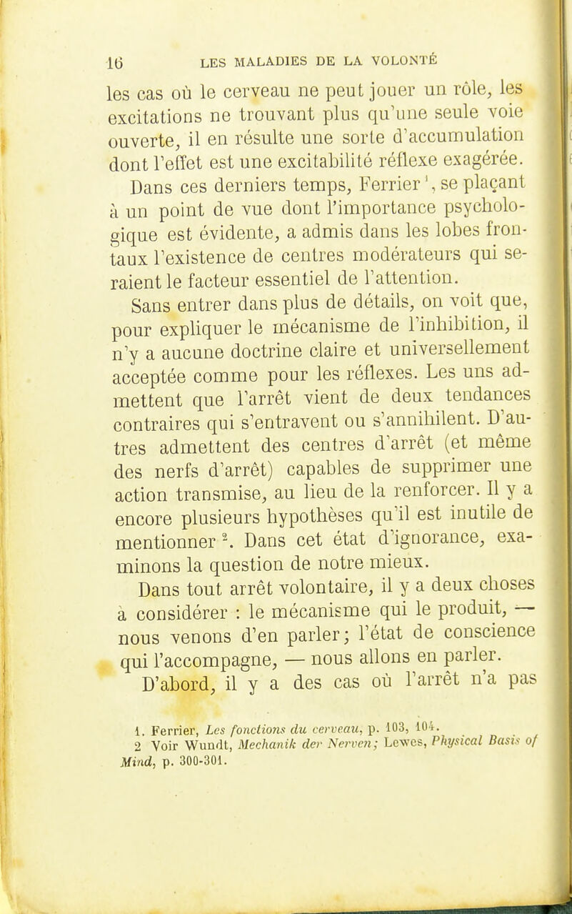 les cas où le cerveau ne peut jouer un rôle, les excitations ne trouvant plus qu'une seule voie ouverte, il en résulte une sorte d'accumulation dont Teffet est une excitabilité réflexe exagérée. Dans ces derniers temps, Ferrierse plaçant à un point de vue dont l'importance psycholo- gique est évidente, a admis dans les lobes fron- taux l'existence de centres modérateurs qui se- raient le facteur essentiel de Tattention. Sans entrer dans plus de détails, on voit que, pour expliquer le mécanisme de l'inhibition, il n'y a aucune doctrine claire et universellement acceptée comme pour les réflexes. Les uns ad- mettent que l'arrêt vient de deux tendances contraires qui s'entravent ou s'annihilent. D'au- tres admettent des centres d'arrêt (et même des nerfs d'arrêt) capables de supprimer une action transmise, au lieu de la renforcer. Il y a encore plusieurs hypothèses qu'il est inutile de mentionner \ Dans cet état d'ignorance, exa- minons la question de notre mieux. Dans tout arrêt volontaire, il y a deux choses à considérer : le mécanisme qui le produit, — nous venons d'en parler; l'état de conscience qui l'accompagne, — nous allons en parler. D'abord, il y a des cas où l'arrêt n'a pas 1. Ferrier, Les fonctions du cerveau, p. 103, 104. 2 Voir Wundt, Mechanik der Nerven; Lewes, Physical Basù of Mind, p. 300-301.