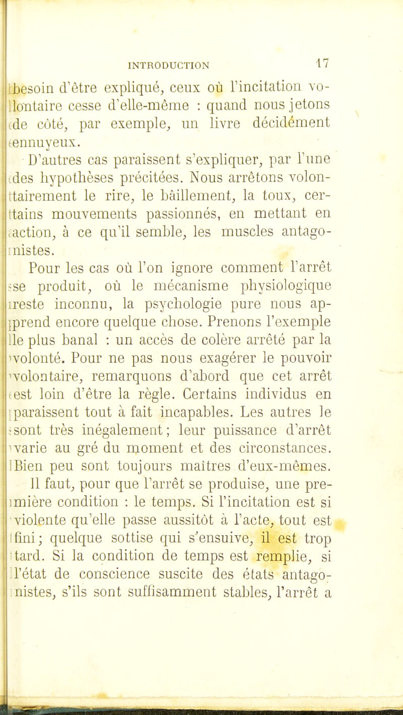 besoin d'être expliqué, ceux où l'incitation vo- llontaire cesse d'elle-même : quand nous jetons ide côté, par exemple, un livre décidément tennuyeux. D'autres cas paraissent s'expliquer, par l'une ides hypothèses précitées. Nous arrêtons volon- ttairement le rire, le bâillement, la toux, cer- ttains mouvements passionnés, en mettant en laction, à ce qu'il semble, les muscles antago- mistes. Pour les cas où l'on ignore comment l'arrêt ïse produit, où le mécanisme physiologique ireste inconnu, la psychologie pure nous ap- jprend encore quelque chose. Prenons l'exemple lie plus banal : un accès de colère arrêté par la ^volonté. Pour ne pas nous exagérer le pouvoir volontaire, remarquons d'abord que cet arrêt test loin d'être la règle. Certains individus en paraissent tout à fait incapables. Les autres le :sont très inégalement; leur puissance d'arrêt ■varie au gré du moment et des circonstances. IBien peu sont toujours maîtres d'eux-mêmes. Il faut, pour que l'arrêt se produise, une pre- imière condition : le temps. Si l'incitation est si violente qu'elle passe aussitôt à l'acte, tout est Ifini; quelque sottise qui s'ensuive, il est trop ttard. Si la condition de temps est remplie, si : l'état de conscience suscite des états antae'o- nistes, s'ils sont suffisamment stables, l'arrêt a