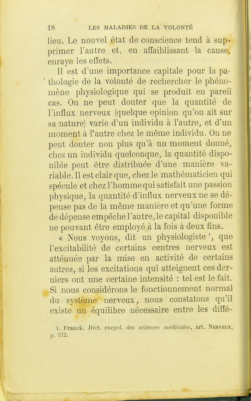 lieu. Le nouvel état de conscience tend à sup- primer l'autre et, en affaiblissant la cause, enraye les effets. Il est d'une importance capitale pour la pa- * thologie de la volonté de rechercher le phéno- mène physiologique qui se produit en pareil cas. On ne peut douter que la quantité de Finflux nerveux (quelque opinion qu'on ait sur sa nature) varie d'un individu à l'autre, et d'un moment à l'autre chez le même individu. On ne peut douter non plus qu'à un moment donné, chez un individu quelconque, la quantité dispo- nible peut être distribuée d'une manière va- riable. Il est clair que, chez le mathématicien qui spécule et chez l'homme qui satisfait une passion physique, la quantité d'influx nerveux ne se dé- pense pas de la même manière et qu'une forme de dépense empêche l'autre, le capital disponible ne pouvant être employé à la fois à deux fins. (( Nous voyons, dit un physiologiste \ que l'excitabilité de certains centres nerveux est atténuée par la mise en activité de certains autres, si les excitations qui atteignent ces der- niers ont une certaine intensité : tel est le fait. Si nous considérons le fonctionnement normal du système nerveux, nous constatons qu'il existe un équilibre nécessaire entre les diffé- 1. Franck, Dict. encycl. des sciences médicales, art. Nerveux, p. 572.