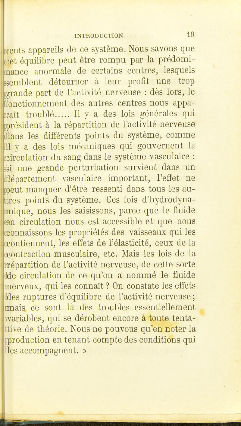 lents appareils de ce système. Nous savons que •et équilibre peut être rompu par la prédomi- nance anormale de certains centres, lesquels ^^emblent détourner à leur profit une trop .grande part de l'activité nerveuse : dès lors, le onctionnement des autres centres nous appa- iraît troublé H y a des lois générales qui [président à la répartition de Tactivité nerveuse dians les différents points du système, comme iil y a des lois mécaniques qui gouvernent la Icsirculation du sang dans le système vasculaire : làsi une grande perturbation survient dans un I département vasculaire important, l'effet ne ppeut manquer d'être ressenti dans tous les au- ttres points du système. Ces lois d'hydrodyna- nuique, nous les saisissons, parce que le fluide een circulation nous est accessible et que nous cconnaissons les propriétés des vaisseaux qui les ccontiennent, les effets de l'élasticité, ceux de la ccontraction musculaire, etc. Mais les lois de la rrépartition de l'activité nerveuse, de cette sorte dde circulation de ce qu'on a nommé le fluide merveux, qui les connaît ? On constate les effets cdes ruptures d'équilibre de l'activité nerveuse; rmais ce sont là des troubles essentiellement wariables, qui se dérobent encore à toute tenta- Itive de théorie. Nous ne pouvons qu'en noter la iproduction en tenant compte des conditions qui lies accompagnent. »