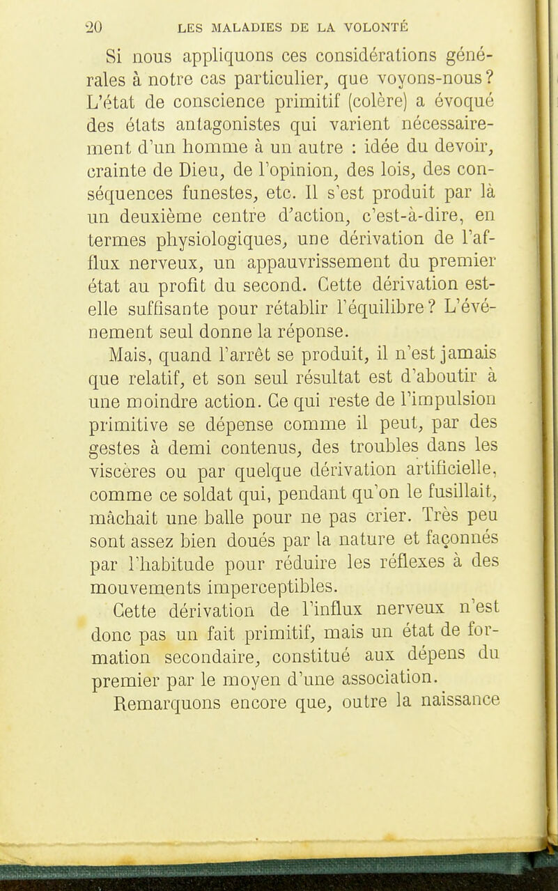 Si nous appliquons ces considérations géné- rales à notre cas particulier, que voyons-nous ? L'état de conscience primitif (colère) a évoqué des états antagonistes qui varient nécessaire- ment d'un homme à un autre : idée du devoir, crainte de Dieu, de l'opinion, des lois, des con- séquences funestes, etc. 11 s'est produit par là un deuxième centre d'action, c'est-à-dire, en termes physiologiques, une dérivation de l'af- flux nerveux, un appauvrissement du premier état au profit du second. Cette dérivation est- elle suffisante pour rétablir l'équilibre ? L'évé- nement seul donne la réponse. Mais, quand l'arrêt se produit, il n'est jamais que relatif, et son seul résultat est d'aboutir à une moindre action. Ce qui reste de l'impulsion primitive se dépense comme il peut, par des gestes à demi contenus, des troubles dans les viscères ou par quelque dérivation artificielle, comme ce soldat qui, pendant qu'on le fusihait, mâchait une balle pour ne pas crier. Très peu sont assez bien doués par la nature et façonnés par l'habitude pour réduhe les réflexes à des mouvements imperceptibles. Cette dérivation de l'influx nerveux n'est donc pas un fait primitif, mais un état de for- mation secondaire, constitué aux dépens du premier par le moyen d'une association. Remarquons encore que, outre la naissance