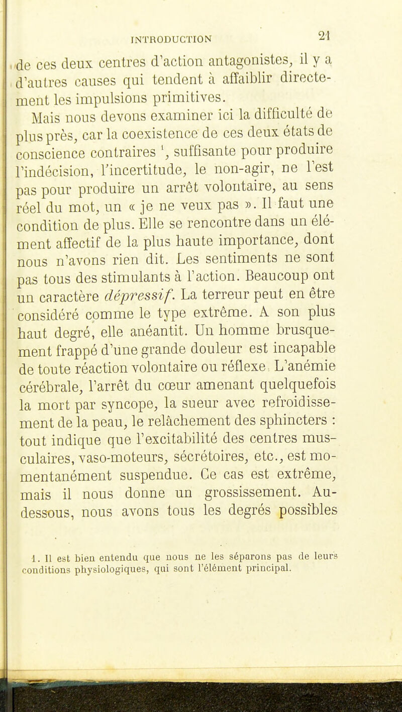 de ces deux centres d'action antagonistes, il y a d'autres causes qui tendent à affaiblir directe- ment les impulsions primitives. Mais nous devons examiner ici la difficulté de plus près, car la coexistence de ces deux états de conscience contraires suffisante pour produire l'indécision, l'incertitude, le non-agir, ne l'est pas pour produire un arrêt volontaire, au sens réel du mot, un « je ne veux pas ». Il faut une condition de plus. Elle se rencontre dans un élé- ment affectif de la plus haute importance, dont nous n'avons rien dit. Les sentiments ne sont pas tous des stimulants à l'action. Beaucoup ont un caractère dépressif. La terreur peut en être considéré comme le type extrême. A son plus haut degré, elle anéantit. Un homme brusque- ment frappé d'une grande douleur est incapable de toute réaction volontaire ou réflexe: L'anémie cérébrale, l'arrêt du cœur amenant quelquefois la mort par syncope, la sueur avec refroidisse- ment de la peau, le relâchement des sphincters : tout indique que l'excitabilité des centres mus- culaires, vaso-moteurs, sécrétoires, etc., est mo- mentanément suspendue. Ce cas est extrême, mais il nous donne un grossissement. Au- dessous, nous avons tous les degrés possibles 1. Il est bien entendu que nous ne les séparons pas de leurs conditions physiologiques, qui sont l'élément principal.