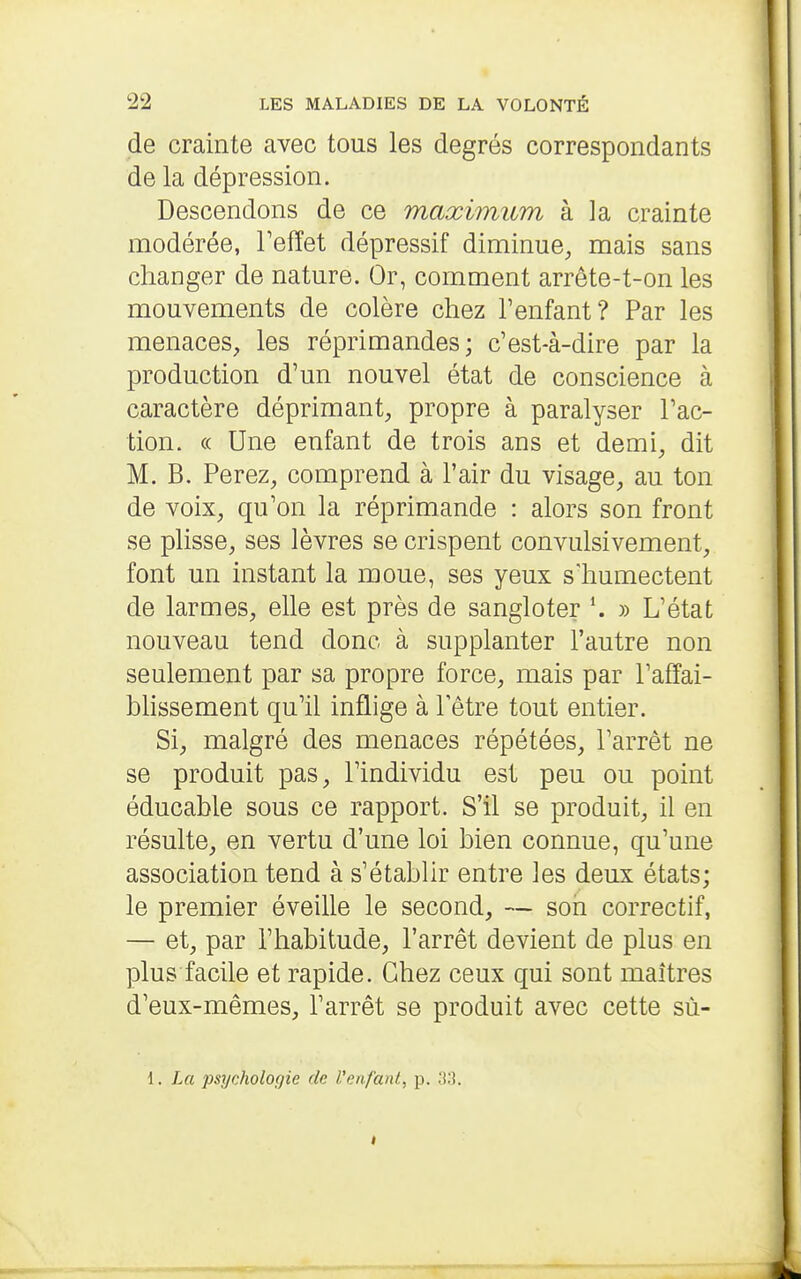 de crainte avec tous les degrés correspondants de la dépression. Descendons de ce maximum à la crainte modérée, Fefîet dépressif diminue, mais sans changer de nature. Or, comment arrête-t-on les mouvements de colère chez l'enfant? Par les menaces, les réprimandes; c'est-à-dire par la production d'un nouvel état de conscience à caractère déprimant, propre à paralyser l'ac- tion. c( Une enfant de trois ans et demi, dit M. B. Ferez, comprend à l'air du visage, au ton de voix, qu'on la réprimande : alors son front se plisse, ses lèvres se crispent convulsivement, font un instant la moue, ses yeux s'humectent de larmes, elle est près de sangloter » L'état nouveau tend donc à supplanter l'autre non seulement par sa propre force, mais par l'affai- blissement qu'il inflige à 1 être tout entier. Si, malgré des menaces répétées, l'arrêt ne se produit pas, l'individu est peu ou point éducable sous ce rapport. S'il se produit, il en résulte, en vertu d'une loi bien connue, qu'une association tend à s'établir entre les deux états; le premier éveille le second, — son correctif, — et, par l'habitude, l'arrêt devient de plus en plus facile et rapide. Chez ceux qui sont maîtres d'eux-mêmes, l'arrêt se produit avec cette sù- 1. La psychologie de Uenfant, p. 33.