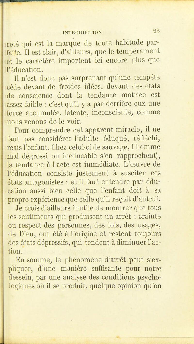 reté qui est la marque de toute habitude par- faite. Il est clair, d'ailleurs, que le tempérament et le caractère importent ici encore plus que l'éducation. Il n'est donc pas surprenant qu'une tempête cède devant de froides idées, devant des états de conscience dont la tendance motrice est assez faible : c'est qu'il y a par derrière eux une force accumulée, latente, inconsciente, comme nous venons de le voir. Pour comprendre cet apparent miracle, il ne faut pas considérer l'adulte éduqué, réfléchi, mais l'enfant. Chez celui-ci (le sauvage, l'homme mal dégrossi ou inéducable s'en rapprochent), la tendance à l'acte est immédiate. L'œuvre de l'éducation consiste justement à susciter ces états antagonistes : et il faut entendre par édu- cation aussi bien celle que l'enfant doit à sa propre expérience que celle qu'il reçoit d'autrui. Je crois d'ailleurs inutile de montrer que tous les sentiments qui produisent un arrêt : crainte ou respect des personnes, des lois, des usages, de Dieu, ont été à l'origine et restent toujours des états dépressifs, qui tendent à diminuer l'ac- tion. En somme, le phénomène d'arrêt peut s'ex- pliquer, d'une manière suffisante pour notre dessein, par une analyse des conditions psycho- logiques où il se produit, quelque opinion qu'on