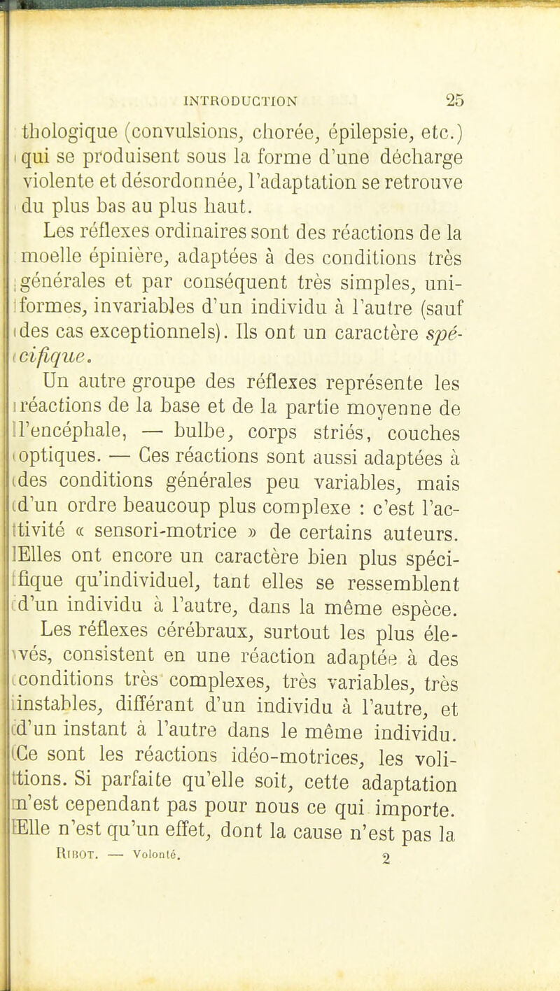 thologique (convulsions, chorée, épilepsie, etc.) I qui se produisent sous la forme d'une décharge violente et désordonnée, l'adaptation se retrouve du plus bas au plus haut. Les réflexes ordinaires sont des réactions de la moelle épinière, adaptées à des conditions très ; générales et par conséquent très simples, uni- ! formes, invariables d'un individu à l'autre (sauf ides cas exceptionnels). Ils ont un caractère spé- (cifique. Un autre groupe des réflexes représente les I réactions de la base et de la partie moyenne de il'encéphale, — bulbe, corps striés, couches 'Optiques. — Ces réactions sont aussi adaptées à ides conditions générales peu variables, mais id'un ordre beaucoup plus complexe : c'est l'ac- îtivité (( sensori-motrice » de certains auteurs. lElles ont encore un caractère bien plus spéci- ffîque qu'individuel, tant elles se ressemblent cd'un individu à l'autre, dans la même espèce. Les réflexes cérébraux, surtout les plus éle- ivés, consistent en une réaction adaptée à des (conditions très complexes, très variables, très iinstables, différant d'un individu à l'autre, et Icd'un instant à l'autre dans le même individu. iGe sont les réactions idéo-motrices, les voli- ttions. Si parfaite qu'elle soit, cette adaptation m'est cependant pas pour nous ce qui importe. EEUe n'est qu'un effet, dont la cause n'est pas la RiBOT. — Volonté. 9