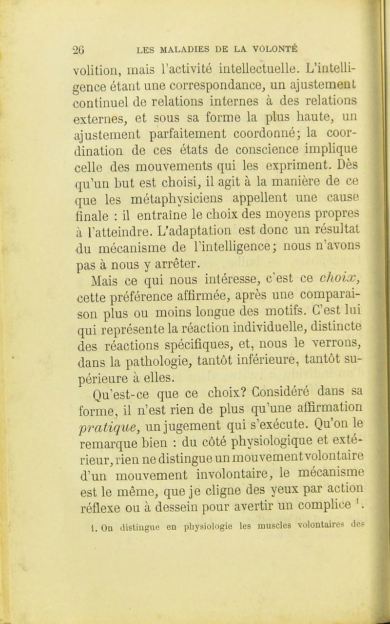 volition, mais Tactivité intellectuelle. L'intelli- gence étant une correspondance, un ajustement continuel de relations internes à des relations externes, et sous sa forme la plus haute, un ajustement parfaitement coordonné; la coor- dination de ces états de conscience implique celle des mouvements qui les expriment. Dès qu'un but est choisi, il agit à la manière de ce que les métaphysiciens appellent une cause finale : il entraine le choix des moyens propres à Tatteindre. L'adaptation est donc un résultat du mécanisme de l'intehigence ; nous n'avons pas à nous y arrêter. Mais ce qui nous intéresse, c'est ce choix, cette préférence affirmée, après une comparai- son plus ou moins longue des motifs. C'est lui qui représente la réaction individuelle, distincte des réactions spécifiques, et, nous le verrons, dans la pathologie, tantôt inférieure, tantôt su- périeure à elles. Qu'est-ce que ce choix? Considéré dans sa forme, il n'est rien de plus qu'une affirmation pratique, un jugement qui s'exécute. Qu'on le remarque bien : du côté physiologique et exté- rieur, rien ne distingue un mouvement volontaire d'un'mouvement involontaire, le mécanisme est le même, que je cligne des yeux par action réflexe ou à dessein pour avertir un complice '. 1. On distinguo en physiologie les muscles volontaires de?