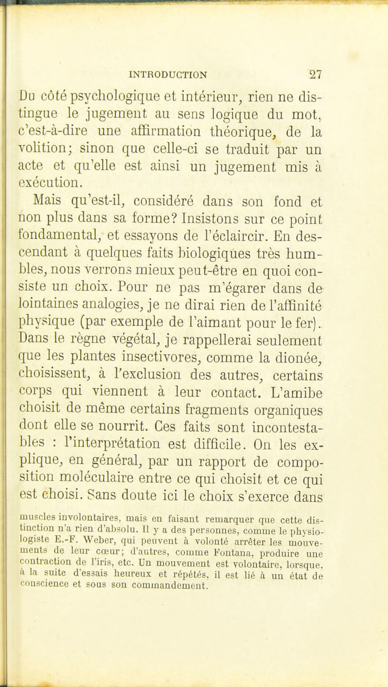 Du côté psychologique et intérieur, rien ne dis- tingue le jugement au sens logique du mot, c'est-à-dire une affirmation théorique, de la volition; sinon que celle-ci se traduit par un acte et qu'elle est ainsi un jugement mis à exécution. Mais qu'est-il, considéré dans son fond et non plus dans sa forme? Insistons sur ce point fondamental, et essayons de l'éclaircir. En des- cendant à quelques faits hiologiques très hum- bles, nous verrons mieux peut-être en quoi con- siste un choix. Pour ne pas m'égarer dans de lointaines analogies, je ne dirai rien de l'affinité physique (par exemple de l'aimant pour le fer). Dans le règne végétal, je rappellerai seulement que les plantes insectivores, comme la dionée, choisissent, à l'exclusion des autres, certains corps qui viennent à leur contact. L'amibe choisit de même certains fragments organiques dont elle se nourrit. Ces faits sont incontesta- bles : l'interprétation est difficile. On les ex- plique, en général, par un rapport de compo- sition moléculaire entre ce qui choisit et ce qui est choisi. Sans doute ici le choix s'exerce dans muscles involontaires, mais en faisant remarquer que cette dis- tinction n'a rien d'absolu. Il y a des personnes, comme le physio- logiste E.-F. Weber, qui peuvent à volonté arrêter les mouve- ments de leur cœur; d'autres, comme Fontana, produire une contraction de l'iris, etc. Un mouvement est volontaire, lorsque, à la suite d'essais heureux et répétés, il est lié à un état de conscience et sous son commandement.