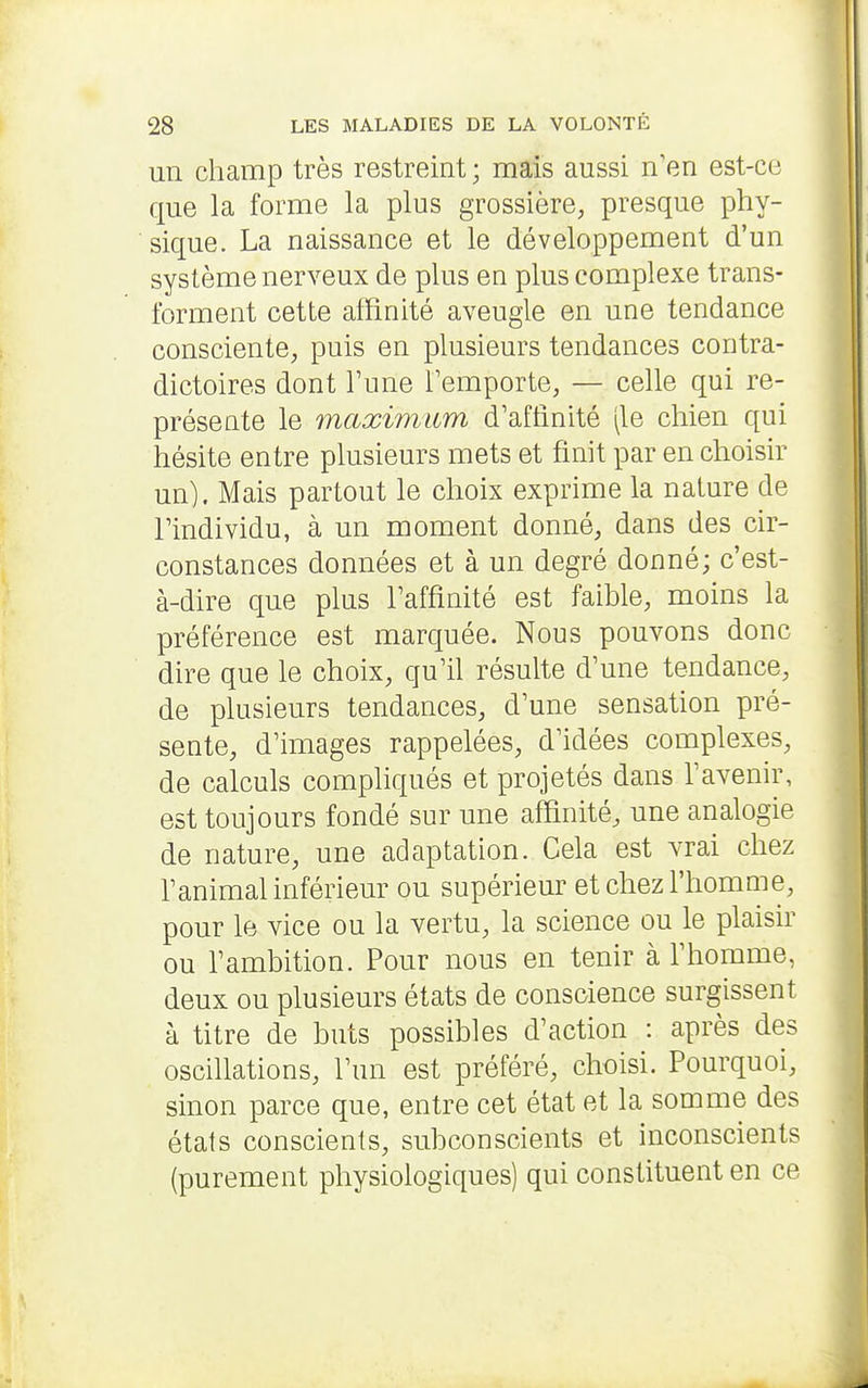un champ très restreint ; mais aussi n'en est-ce que la forme la plus grossière, presque phy- sique. La naissance et le développement d'un système nerveux de plus eu plus complexe trans- forment cette affinité aveugle en une tendance consciente, puis en plusieurs tendances contra- dictoires dont l'une l'emporte, — celle qui re- présente le maximum d'affinité (le chien qui hésite entre plusieurs mets et finit par en choisir un). Mais partout le choix exprime la nature de l'individu, à un moment donné, dans des cir- constances données et à un degré donné; c'est- à-dire que plus l'affinité est faible, moins la préférence est marquée. Nous pouvons donc dire que le choix, qu'il résulte d'une tendance, de plusieurs tendances, d'une sensation pré- sente, d'images rappelées, d'idées complexes, de calculs compliqués et projetés dans l'avenir, est toujours fondé sur une affinité, une analogie de nature, une adaptation. Cela est vrai chez l'animal inférieur ou supérieur et chez l'homme, pour le vice ou la vertu, la science ou le plaisir ou l'ambition. Pour nous en tenir à l'homme, deux ou plusieurs états de conscience surgissent à titre de buts possibles d'action : après des oscillations, l'un est préféré, choisi. Pourquoi, sinon parce que, entre cet état et la somme des états conscients, subconscients et inconscients (purement physiologiques) qui constituent en ce