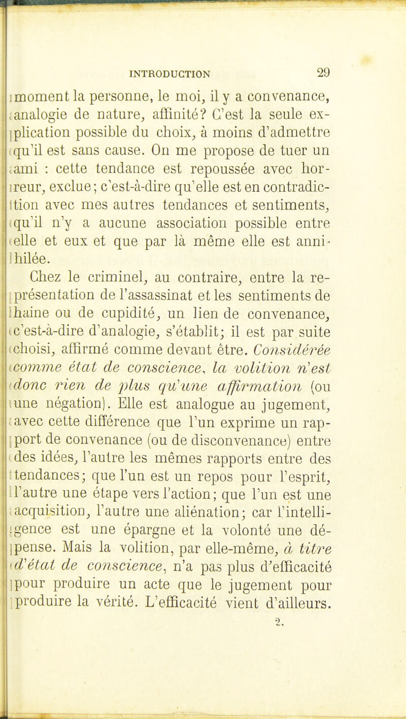 imoment la personne, le moi, il y a convenance, ; analogie de nature, afiinité? C'est la seule ex- ]plication possible du choix, à moins d'admettre Iqu'il est sans cause. On me propose de tuer un .ami : cette tendance est repoussée avec lior- ireur, exclue; c'est-à-dire qu'elle est en contradic- ttion avec mes autres tendances et sentiments, (qu'il n'y a aucune association possible entre ► elle et eux et que par là même elle est anni- Ihilée. Chez le criminel, au contraire, entre la re- II présentation de l'assassinat et les sentiments de ihaine ou de cupidité, un lien de convenance, ic'est-à-dire d'analogie, s'établit; il est par suite (choisi, affirmé comme devant être. Considérée Lcomme état de conscience, la volition n'est (donc rie7i de pliis qu'une a,fflrmation (ou lune négation). Elle est analogue au jugement, javec cette différence que l'un exprime un rap- iport de convenance (ou de disconvenance) entre (des idées, l'autre les mêmes rapports entre des ttendances; que l'un est un repos pour l'esprit, U'autre une étape vers l'action; que l'un est une tacquisition, l'autre une aliénation; car l'intelh- igence est une épargne et la volonté une dé- 1 pense. Mais la volition, par elle-même, à titre >.d'état de conscience, n'a pas plus d'efficacité ipour produire un acte que le jugement pour ]produire la vérité. L'efficacité vient d'ailleurs.