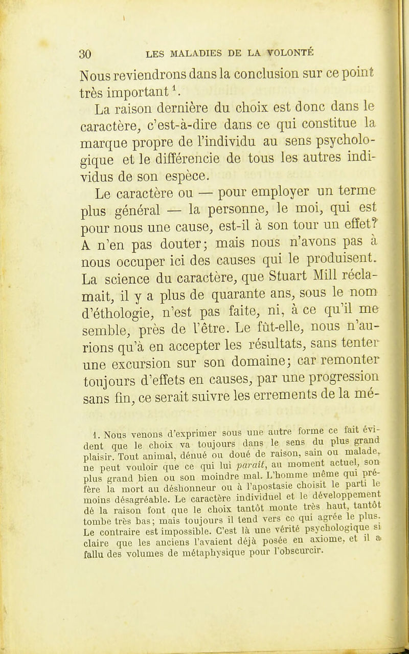 I 30 LES MALADIES DE LA VOLONTÉ Nous reviendrons dans la conclusion sur ce point très important ^. La raison dernière du choix est donc dans le caractère, c'est-à-dire dans ce qui constitue la marque propre de l'individu au sens psycholo- gique et le différencie de tous les autres indi- vidus de son espèce. Le caractère ou — pour employer un terme plus général — la personne, le moi, qui est pour nous une cause, est-il à son tour un effet? A n'en pas douter; mais nous n'avons pas à nous occuper ici des causes qui le produisent. La science du caractère, que Stuart Mill récla- mait, il y a plus de quarante ans, sous le nom d'éthologie, n'est pas faite, ni, à ce qu'il me semble, près de l'être. Le fût-elle, nous n'au- rions qu'à en accepter les résultats, sans tenter une excursion sur son domaine; car remonter toujours d'effets en causes, par une progression sans fin, ce serait suivre les errements de la mé- 1. Nous venons d'exprimer sous une autre forme ce fait évi- dent que le choix va toujours dans le sens du plus grand plaisir. Tout animal, dénué ou doué de raison, sam ou malade, ne peut vouloir que ce qui lui parait, au moment actuel, son plus grand bien ou son moindre mal. L'homme même qm pré- fère la mort au déshonneur ou à l'apostasie choisit le parti le moins désagréable. Le caractère individuel et le développement dé la raison font que le choix tantôt monte très haut tantôt tombe très bas; mais toujours il tend vers ce qm agrée le pUis. Le contraire est impossible. C'est là une vérité psychologique si claire que les anciens l'avaient déjà posée eu axiome, et il a fallu des volumes de métaphysique pour l'obscurcir.