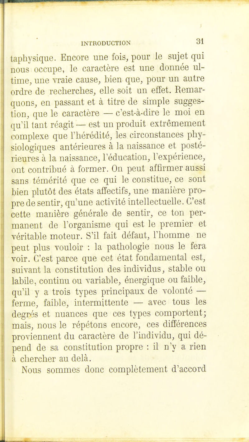 > INTRODUCTION 31 taphysique. Encore une fois, pour le sujet qui nous occupe, le caractère est une donnée ul- time, une vraie cause, bien que, pour un autre ordre de recherches, elle soit un effet. Remar- quons, en passant et à titre de simple sugges- tion, que le caractère — c'est-à-dire le moi en qu'il tant réagit — est un produit extrêmement complexe que l'hérédité, les circonstances phy- siologiques antérieures à la naissance et posté- rieures à la naissance, l'éducation, l'expérience, ont contribué à former. On peut affirmer aussi sans témérité que ce qui le constitue, ce sont bien plutôt des états affectifs, une manière pro- pre de sentir, qu'une activité intellectuelle. C'est cette manière générale de sentir, ce ton per- manent de l'organisme qui est le premier et véritable moteur. S'il fait défaut, l'homme ne peut plus vouloir : la pathologie nous le fera voir. C'est parce que cet état fondamental est, suivant la constitution des individus, stable ou labile, continu ou variable, énergique ou faible, qu'il y a trois types principaux de volonté — ferme, faible, intermittente — avec tous les degrés et nuances que ces types comportent; mais, nous le répétons encore, ces différences proviennent du caractère de l'individu, qui dé- pend de sa constitution propre : il n'y a rien à chercher au delà. Nous sommes donc complètement d'accord