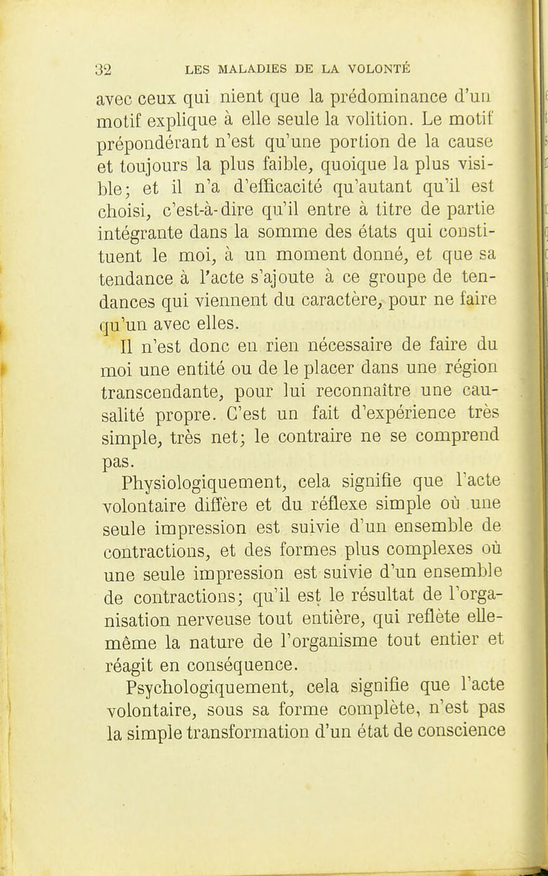 avec ceux qui nient que la prédominance d'un motif explique à elle seule la volition. Le motif prépondérant n'est qu'une portion de la cause et toujours la plus faible, quoique la plus visi- ble; et il n'a d'efficacité qu'autant qu'il est choisi, c'est-à-dire qu'il entre à titre de partie intégrante dans la somme des états qui consti- tuent le moi, à un moment donné, et que sa tendance à l'acte s'ajoute à ce groupe de ten- dances qui viennent du caractère, pour ne faire qu'un avec elles. Il n'est donc en rien nécessaire de faire du moi une entité ou de le placer dans une région transcendante, pour lui reconnaître une cau- salité propre. C'est un fait d'expérience très simple, très net; le contraire ne se comprend pas. Physiologiquement, cela signifie que l'acte volontaire diffère et du réflexe simple où une seule impression est suivie d'un ensemble de contractions, et des formes plus complexes où une seule impression est suivie d'un ensemble de contractions; qu'il est le résultat de l'orga- nisation nerveuse tout entière, qui reflète elle- même la nature de l'organisme tout entier et réagit en conséquence. Psychologiquement, cela signifie que l'acte volontaire, sous sa forme complète, n'est pas la simple transformation d'un état de conscience