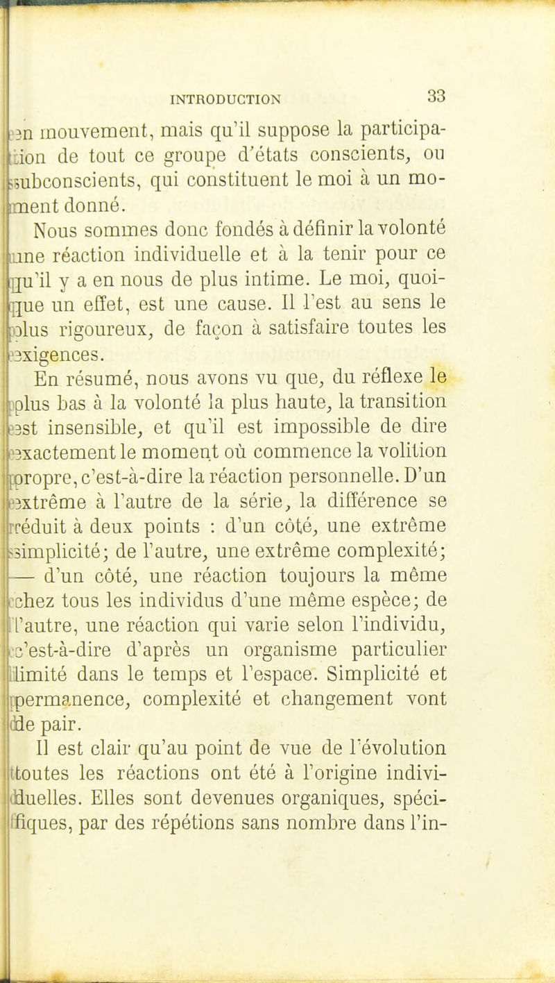 >n mouvement, mais qu'il suppose la participa- ion de tout ce groupe d'états conscients, ou subconscients, qui constituent le moi à un mè- nent donné. Nous sommes donc fondés à définir la volonté me réaction individuelle et à la tenir pour ce . |u'il y a en nous de plus intime. Le moi, quoi- que un effet, est une cause. Il Test au sens le ilus rigoureux, de façon à satisfaire toutes les jxigences. IEn résumé, nous avons vu que, du réflexe le plus bas à la volonté la plus haute, la transition Bst insensible, et qu'il est impossible de dire iBxactement le moment où commence la volition ppropre, c'est-à-dire la réaction personnelle. D'un pxtrême à l'autre de la série, la différence se rréduit à deux points : d'un côté, une extrême simplicité; de l'autre, une extrême complexité; — d'un côté, une réaction toujours la même Bchez tous les individus d'une même espèce; de l'autre, une réaction qui varie selon l'individu, Ec'est-à-dire d'après un organisme particulier limité dans le temps et l'espace. Simplicité et ppermanence, complexité et changement vont dde pair. Il est clair qu'au point de vue de l'évolution ttoutes les réactions ont été à l'origine indivi- dduelles. Elles sont devenues organiques, spéci- lïîques, par des répétions sans nombre dans l'in-