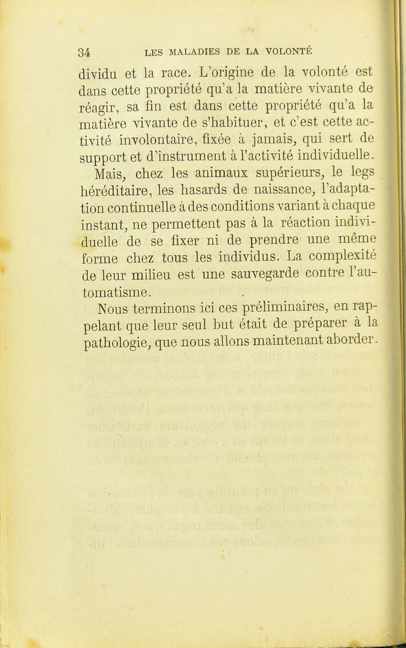 dWidu et la race. L'origine de la volonté est dans cette propriété qu'a la matière vivante de réagir, sa fin est dans cette propriété qu'a la matière vivante de s'habituer, et c'est cette ac- tivité involontaire, fixée à jamais, qui sert de support et d'instrument à l'activité individuelle. Mais, chez les animaux supérieurs, le legs héréditaire, les hasards de naissance, l'adapta- tion continuelle à des conditions variant à chaque instant, ne permettent pas à la réaction indivi- duelle de se fixer ni de prendre une même forme chez tous les individus. La complexité de leur miheu est une sauvegarde contre l'au- tomatisme. Nous terminons ici ces préliminaires, en rap- pelant que leur seul but était de préparer à la pathologie, que nous allons maintenant aborder.