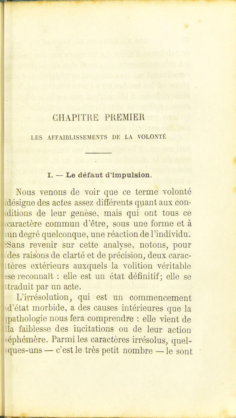 CHAPITRE PREMIER LES AFFAIBLISSEMENTS DE LA VOLONTÉ L — Le défaut d'impulsion. Nous venons de voir que ce terme volonté cdésigne des actes assez différents quant aux con- iditions de leur genèse, mais qui ont tous ce ^caractère commun d'être, sous une forme et à lun degré quelconque, une réaction de l'individu. ïSans revenir sur cette analyse, notons, pour des raisons de clarté et de précision, deux carac- itères extérieurs auxquels la volition véritable ;se reconnaît : elle est un état définitif; elle se 'traduit par un acte. L'irrésolution, qui est un commencement id'état morbide, a des causes intérieures que la ipathologie nous fera comprendre : elle vient de 'la faiblesse des incitations ou de leur action éphémère. Parmi les caractères irrésolus, quel- ques-uns — c'est le très petit nombre — le sont