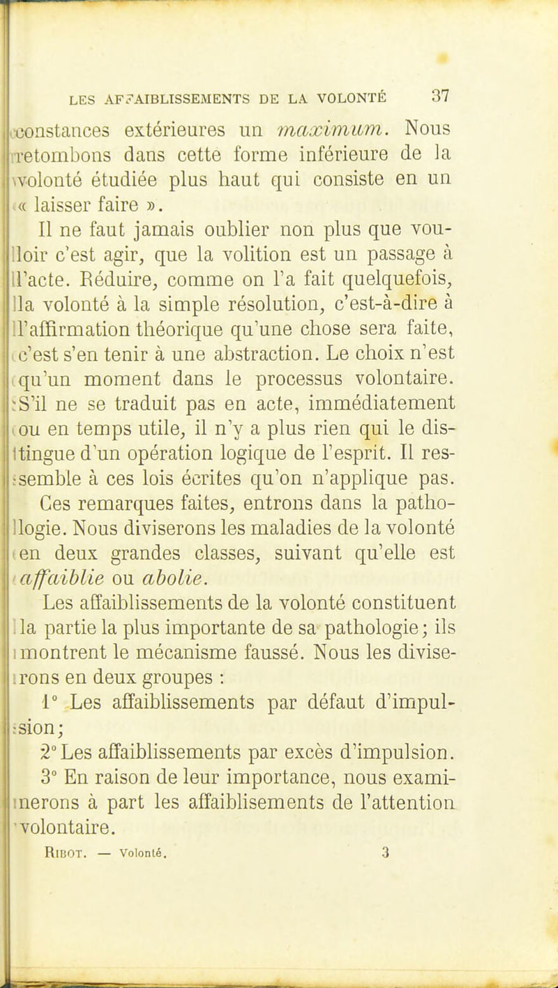 constances extérieures un 'maxiinum. Nous retombons dans cette forme inférieure de la volonté étudiée plus haut qui consiste en un ^( laisser faire ». Il ne faut jamais oublier non plus que vou- lloir c'est agir, que la volition est un passage à iracte. Réduu-e, comme on l'a fait quelquefois, lia volonté à la simple résolution, c'est-à-dire à H'afïirmation théorique qu'une chose sera faite, ic'est s'en tenir à une abstraction. Le choix n'est (qu'un moment dans le processus volontaire. ïS'il ne se traduit pas en acte, immédiatement (OU en temps utile, il n'y a plus rien qui le dis- Itingue d'un opération logique de l'esprit. Il res- fsemble à ces lois écrites qu'on n'applique pas. Ces remarques faites, entrons dans la patho- llogie. Nous diviserons les maladies de la volonté len deux grandes classes, suivant qu'elle est affaiblie ou abolie. Les affaiblissements de la volonté constituent la partie la plus importante de sa pathologie; ils 1 montrent le mécanisme faussé. Nous les divise- ■rons en deux groupes : 1° Les affaiblissements par défaut d'impul- :sion; 2°Les affaiblissements par excès d'impulsion. 3° En raison de leur importance, nous exami- inerons à part les affaibhsements de l'attention volontaire. RlBOT. — Volonté. 3