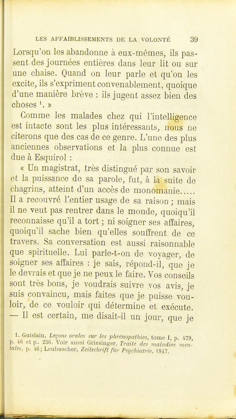 Lorsqu'on les abandonne à eux-mêmes, ils pas- sent des journées entières dans leur lit ou sur une chaise. Quand on leur parle et qu'on les excite, ils s'expriment convenablement, quoique d'une manière brève : ils jugent assez bien des choses » Gomme les malades chez qui TinteUigence est intacte sont les plus intéressants, nous ne citerons que des cas de ce genre. L'une des plus anciennes observations et la plus connue est due à Esquirol : (c Un magistrat, très distingué par son savoir et la puissance de sa parole, fut, à la suite de chagrins, atteint d'un accès de monomanie Il a recouvré l'entier usage de sa raison ; mais il ne veut pas rentrer dans le monde, quoiqu'il reconnaisse qu'il a tort ; ni soigner ses affaires, quoiqu'il sache bien qu'elles souffrent de ce travers. Sa conversation est aussi raisonnable que spirituelle. Lui parle-t-on de voyager, de soigner ses affaires : je sais, répond-il, que je le devrais et que je ne peux le faire. Vos conseils sont très bons, je voudrais suivre vos avis, je suis convaincu, mais faites que je puisse vou- loir, de ce vouloir qui détermine et exécute. — Il est certain, me disait-il un jour, que je 1. Guislain, Leçons orales sur les phrénopathies, tome I p 479 p. 46 elp. 256. Voir aussi Griesinger, Traité des maladies men- tales, p. 46; Leubuscher, Zeitschrift fur Psychiatrie, 1847