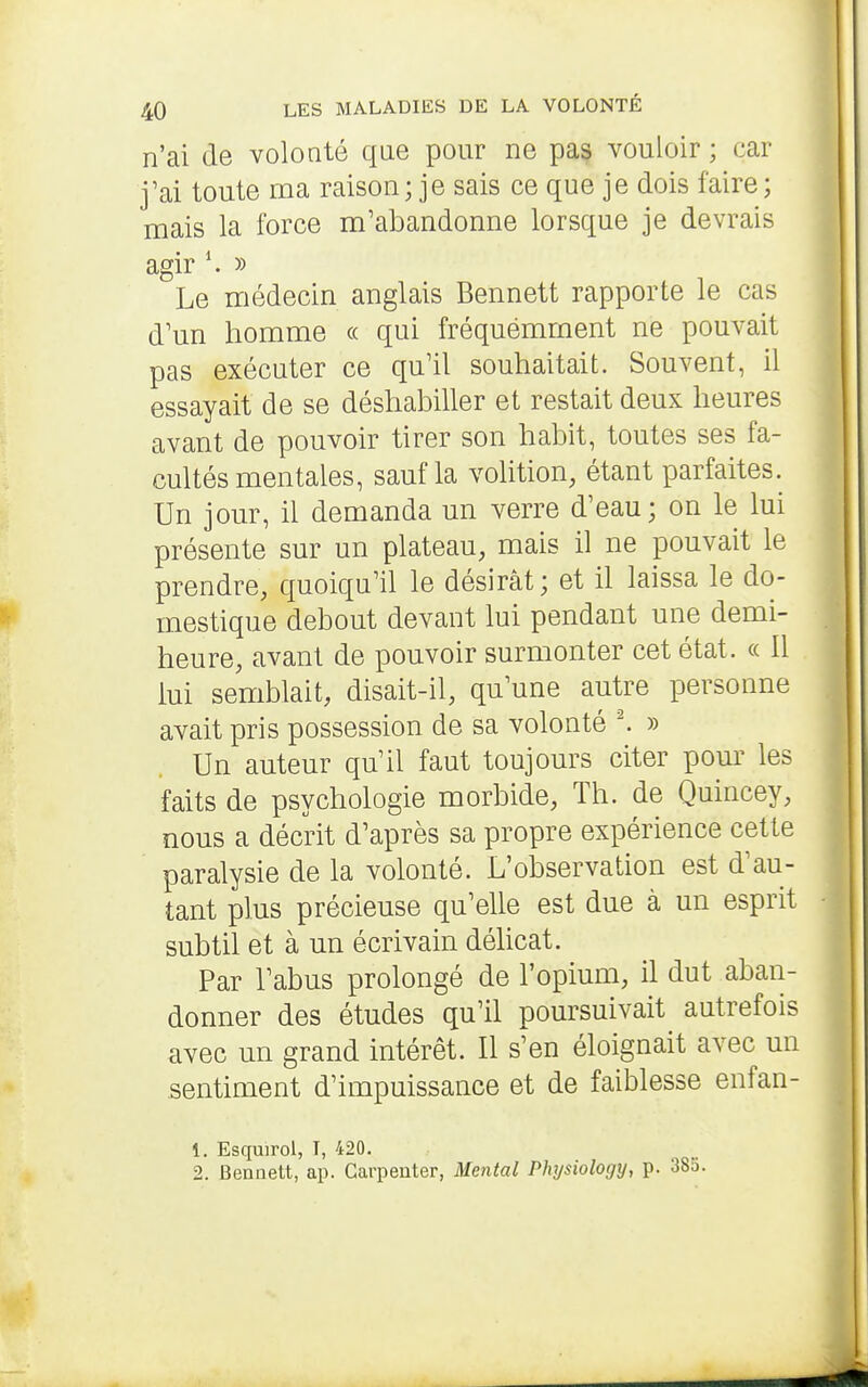 n'ai de volonté que pour ne pa§ vouloir ; car j'ai toute ma raison; je sais ce que je dois faire; mais la force m'abandonne lorsque je devrais agir » Le médecin anglais Bennett rapporte le cas d'un homme « qui fréquemment ne pouvait pas exécuter ce qu'il souhaitait. Souvent, il essayait de se déshabiller et restait deux heures avant de pouvoir tirer son habit, toutes ses fa- cultés mentales, sauf la volition, étant parfaites. Un jour, il demanda un verre d'eau; on le lui présente sur un plateau, mais il ne pouvait le prendre, quoiqu'il le désirât; et il laissa le do- mestique debout devant lui pendant une demi- heure, avant de pouvoir surmonter cet état. « Il lui semblait, disait-il, qu'une autre personne avait pris possession de sa volonté » Un auteur qu'il faut toujours citer pom' les faits de psychologie morbide. Th. de Quincey, nous a décrit d'après sa propre expérience cette paralysie de la volonté. L'observation est d'au- tant plus précieuse qu'elle est due à un esprit subtil et à un écrivain délicat. Par l'abus prolongé de l'opium, il dut aban- donner des études qu'il poursuivait autrefois avec un grand intérêt. Il s'en éloignait avec un sentiment d'impuissance et de faiblesse enfan- 1. Esquirol, T, 420. 2. Bennett, ap. Carpenter, Mental Physiology, p. 38a.