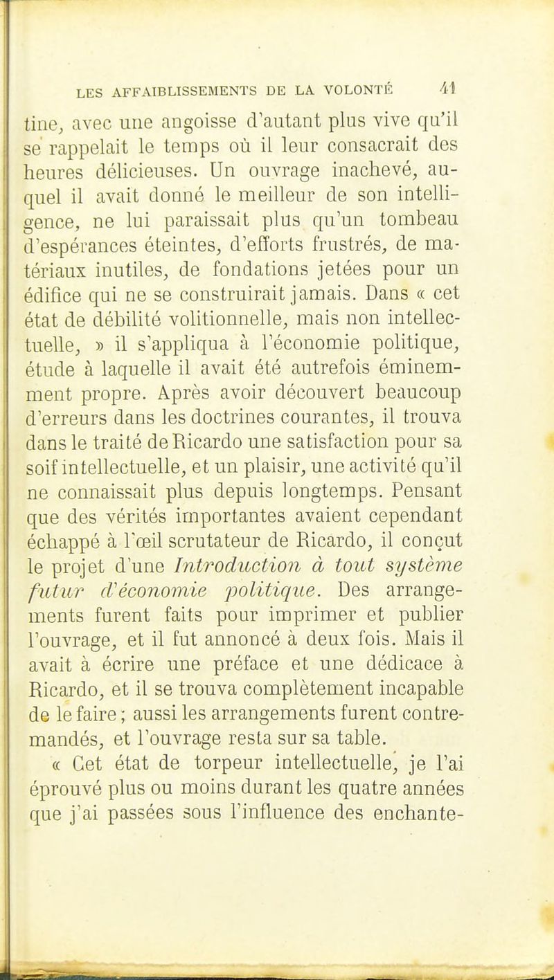 tine, avec une angoisse cVautant plus vive qu'il se rappelait le temps où il leur consacrait des heures délicieuses. Un ouvrage inachevé, au- quel il avait donné le meilleur de son intelli- gence, ne lui paraissait plus qu'un tombeau d'espérances éteintes, d'efforts frustrés, de ma- tériaux inutiles, de fondations jetées pour un édifice qui ne se construirait jamais. Dans « cet état de débilité volitionnelle, mais non intellec- tuelle, » il s'appliqua à l'économie politique, étude à laquelle il avait été autrefois éminem- ment propre. Après avoir découvert beaucoup d'erreurs dans les doctrines courantes, il trouva dans le traité deRicardo une satisfaction pour sa soif intellectuelle, et un plaisir, une activité qu'il ne connaissait plus depuis longtemps. Pensant que des vérités importantes avaient cependant échappé à l'œil scrutateur de Ricardo, il conçut le projet d'une IntrodiLction à tout système futur cVéconomie politique. Des arrange- ments furent faits pour imprimer et publier l'ouvrage, et il fut annoncé à deux fois. Mais il avait à écrire une préface et une dédicace à Ricardo, et il se trouva complètement incapable de le faire ; aussi les arrangements furent contre- mandés, et l'ouvrage resta sur sa table. « Cet état de torpeur intellectuelle^ je l'ai éprouvé plus ou moins durant les quatre années que j'ai passées sous l'influence des enchante-