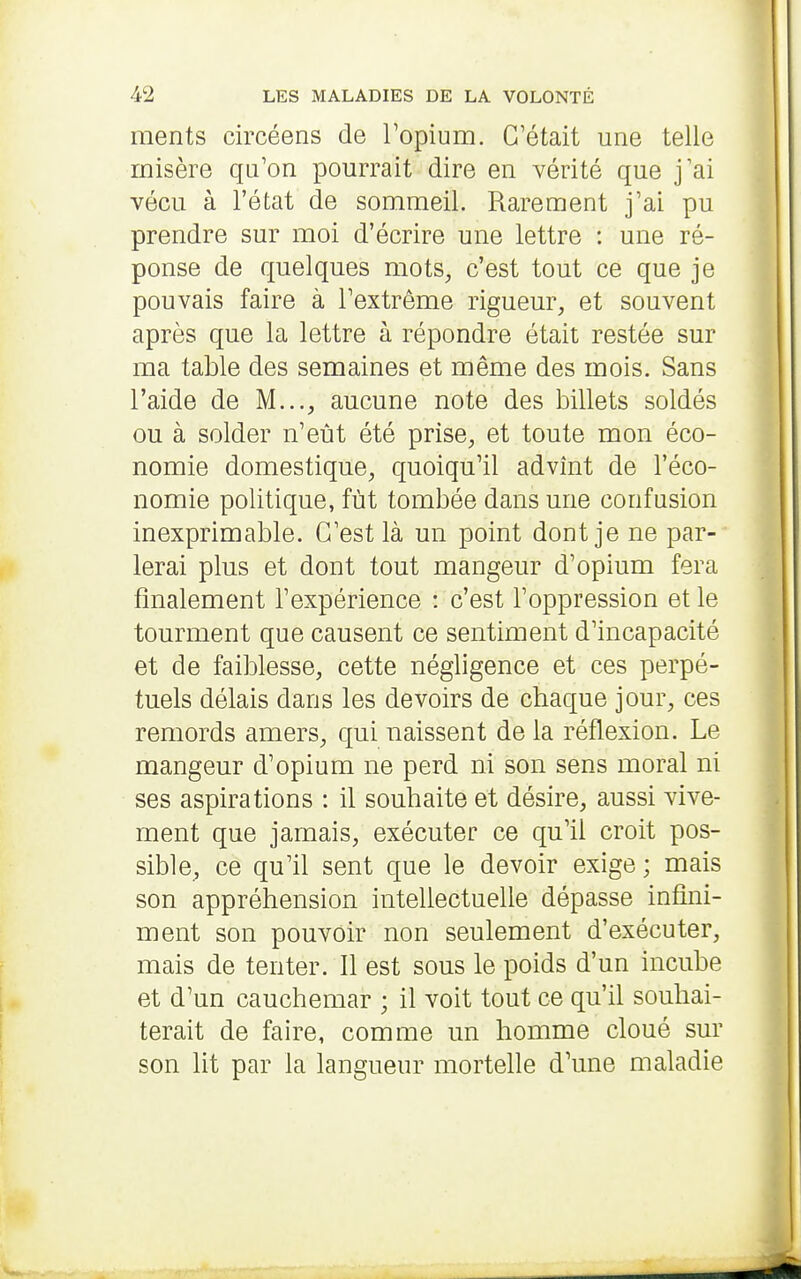 ments circéens de Topium. C'était une telle misère qu'on pourrait dire en vérité que j'ai vécu à l'état de sommeil. Rarement j'ai pu prendre sur moi d'écrire une lettre : une ré- ponse de quelques mots^ c'est tout ce que je pouvais faire à l'extrême rigueur, et souvent après que la lettre à répondre était restée sur ma table des semaines et même des mois. Sans l'aide de M..., aucune note des billets soldés ou à solder n'eût été prise, et toute mon éco- nomie domestique, quoiqu'il advînt de l'éco- nomie politique, fût tombée dans une confusion inexprimable. C'est là un point dont je ne par- lerai plus et dont tout mangeur d'opium fera finalement l'expérience : c'est l'oppression et le tourment que causent ce sentiment d'incapacité et de faiblesse, cette négligence et ces perpé- tuels délais dans les devoirs de chaque jour, ces remords amers, qui naissent de la réflexion. Le mangeur d'opium ne perd ni son sens moral ni ses aspirations : il souhaite et désire, aussi vive- ment que jamais, exécuter ce qu'il croit pos- sible, ce qu'il sent que le devoir exige ; mais son appréhension intellectuelle dépasse infini- ment son pouvoir non seulement d'exécuter, mais de tenter. Il est sous le poids d'un incube et d'un cauchemar ; il voit tout ce qu'il souhai- terait de faire, comme un homme cloué sur son lit par la langueur mortelle d'une maladie