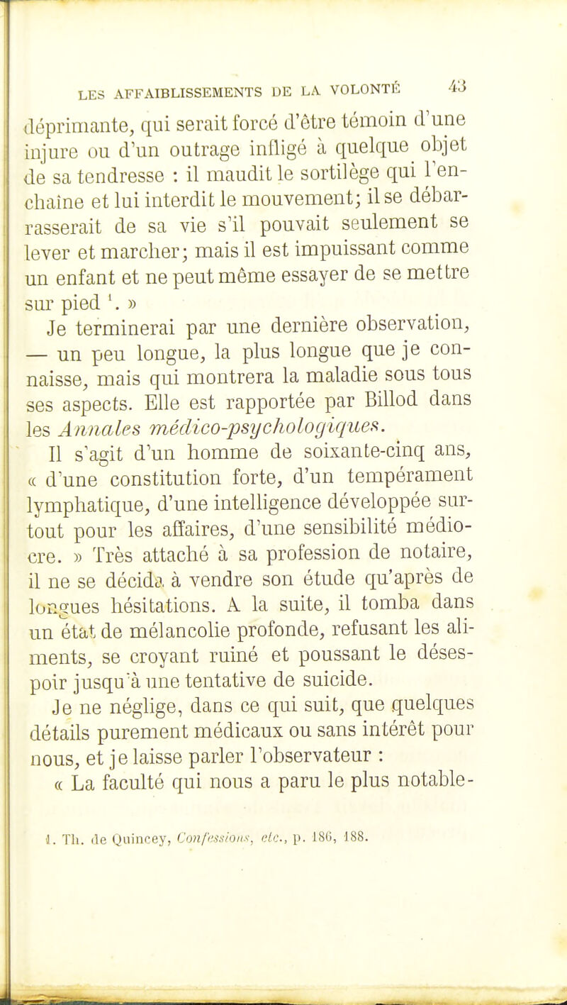 déprimante, qui serait forcé d'être témoin d'une injm^e ou d'un outrage infligé à quelque^ objet de sa tendresse : il maudit le sortilège qui Ten- chaine et lui interdit le mouvement; il se débar- rasserait de sa vie s'il pouvait seulement se lever et marcher; mais il est impuissant comme un enfant et ne peut même essayer de se mettre sm' pied '. » • Je terminerai par une dernière observation, — un peu longue, la plus longue que je con- naisse, mais qui montrera la maladie sous tous ses aspects. Elle est rapportée par Billod dans les Annales médico-psychologiques. Il s'agit d'un homme de soixante-cinq ans, (( d'une constitution forte, d'un tempérament lymphatique, d'une intelligence développée sur- tout pour les affaires, d'une sensibilité médio- cre. » Très attaché à sa profession de notaire, il ne se décida à vendre son étude qu'après de longues hésitations, k la suite, il tomba dans un état de mélancolie profonde, refusant les ali- ments, se croyant ruiné et poussant le déses- poir jusqu'à une tentative de suicide. Je ne néglige, dans ce qui suit, que quelques détails purement médicaux ou sans intérêt pour nous, et je laisse parler l'observateur : « La faculté qui nous a paru le plus notable- 1. Th. (le Qnincey, Con/ki.sionx, de, p. 18G, 188.