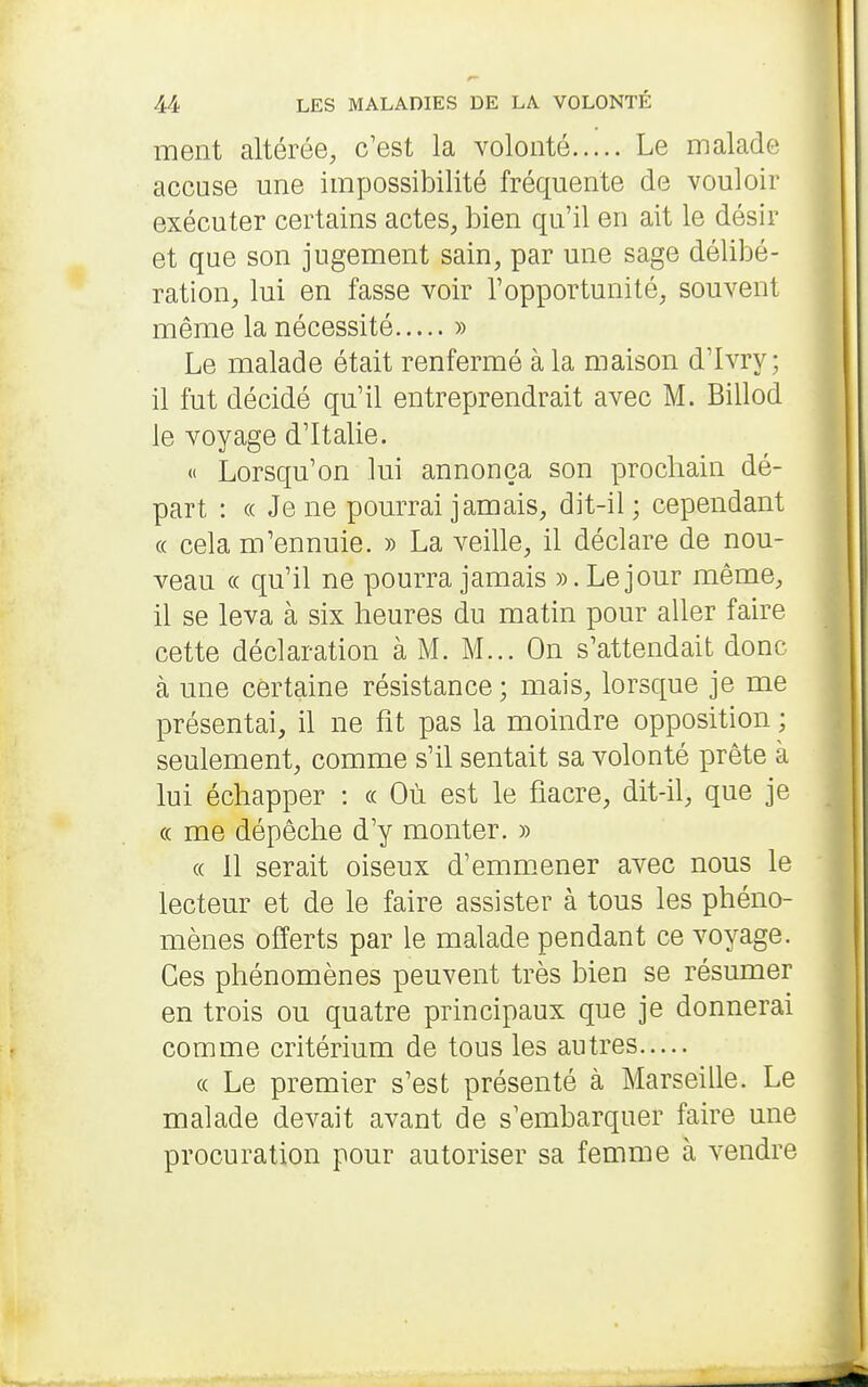 ment altérée, c'est la volonté Le malade accuse une impossibilité fréquente de vouloir exécuter certains actes, bien qu'il en ait le désir et que son jugement sain, par une sage délibé- ration, lui en fasse voir l'opportunité, souvent même la nécessité » Le malade était renfermé à la maison d'Ivry; il fut décidé qu'il entreprendrait avec M. Billod le voyage d'Italie. « Lorsqu'on lui annonça son prochain dé- part : (( Je ne pourrai jamais, dit-il ; cependant « cela m'ennuie. » La veille, il déclare de nou- veau « qu'il ne pourra jamais ». Le jour même, il se leva à six heures du matin pour aller faire cette déclaration à M. M... On s'attendait donc à une certaine résistance ; mais, lorsque je me présentai, il ne fît pas la moindre opposition ; seulement, comme s'il sentait sa volonté prête à lui échapper : « Où est le fîacre, dit-il, que je « me dépêche d'y monter. » « 11 serait oiseux d'emmener avec nous le lecteur et de le faire assister à tous les phéno- mènes offerts par le malade pendant ce voyage. Ces phénomènes peuvent très bien se résumer en trois ou quatre principaux que je donnerai comme critérium de tous les autres « Le premier s'est présenté à Marseille. Le malade devait avant de s'embarquer faire une procuration pour autoriser sa femme à vendre