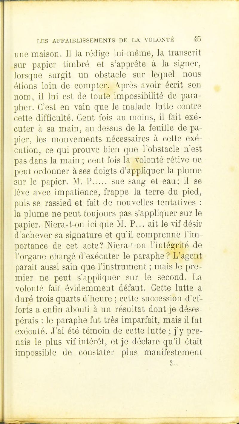 une maison. Il la rédige lui-même, la transcrit sur papier timbré et s'apprête à la signer, lorsque surgit un obstacle sur lequel nous étions loin de compter. Après avoir écrit son nom, il lui est de toute impossibilité de para- pher. C'est en vain que le malade lutte contre cette difficulté. Cent fois au moins, il fait exé- cuter à sa main, au-dessus de la feuille de pa- pier, les mouvements nécessaires à cette exé- cution, ce qui prouve bien que l'obstacle n'est pas dans la main; cent fois la volonté rétive ne peut ordonner à ses doigts d'appliquer la plume sur le papier. M. P sue sang et eau; il se lève avec impatience, frappe la terre du pied, puis se rassied et fait de nouvelles tentatives : la plume ne peut toujours pas s'appliquer sur le papier. Niera-t-on ici que M. P... ait le vif désir dachever sa signature et qu'il comprenne l'im- portance de cet acte? Niera-t-on l'intégrité de l'organe chargé d'exécuter le paraphe? L'agent paraît aussi sain que l'instrument ; mais le pre- mier ne peut s'apphquer sur le second. La volonté fait évidemment défaut. Cette lutte a duré trois quarts d'heure ; cette succession d'ef- forts a enfin abouti à un résultat dont je déses- pérais : le paraphe fut très imparfait, mais il fat exécuté. J'ai été témoin de cette lutte ; j'y pre- nais le plus vif intérêt, et je déclare qu'il était impossible de constater plus manifestement 3.