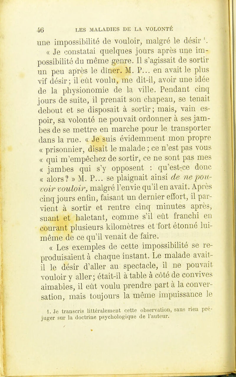 une impossibilité de vouloir, malgré le désir '. (( Je constatai quelques jours après une im- possibilité du même genre. Il s'agissait de sortir un peu après le dîner. M. P... en avait le plus vif désir; il eût voulu, me dit-il, avoir une idée de la physionomie de la ville. Pendant cinq jours de suite, il prenait son chapeau, se tenait debout et se disposait à sortir ; mais, vain es- poir, sa volonté ne pouvait ordonner à ses jam- bes de se mettre en marche pour le transporter dans la rue. « Je suis évidemment mon propre « prisonnier, disait le malade ; ce n'est pas vous (c qui m'empêchez de sortir, ce ne sont pas mes (( jambes qui s'y opposent : qu'est-ce donc « alors? » M. P... se plaignait ainsi de ne j^ou- voir vouloir, malgré l'envie qu'il en avait. Après cinq jours enfin, faisant un dernier effort, il par- vient à sortir et rentre cinq minutes après, suant et haletant, comme s'il eût franchi en courant plusieurs kilomètres et fort étonné lui- même de ce qu'il venait de faire. « Les exemples de cette impossibilité se re- produisaient à chaque instant. Le malade avait- il le désir d'aller au spectacle, il ne pouvait vouloir y aller; était-il à table à côté de convives aimables, il eût voulu prendre part à la conver- sation, mais toujours la même impuissance le 1. Je transcris liltéralement cette observation, sans rien pré- juger sur la doctrine psychologique de l'auteur.