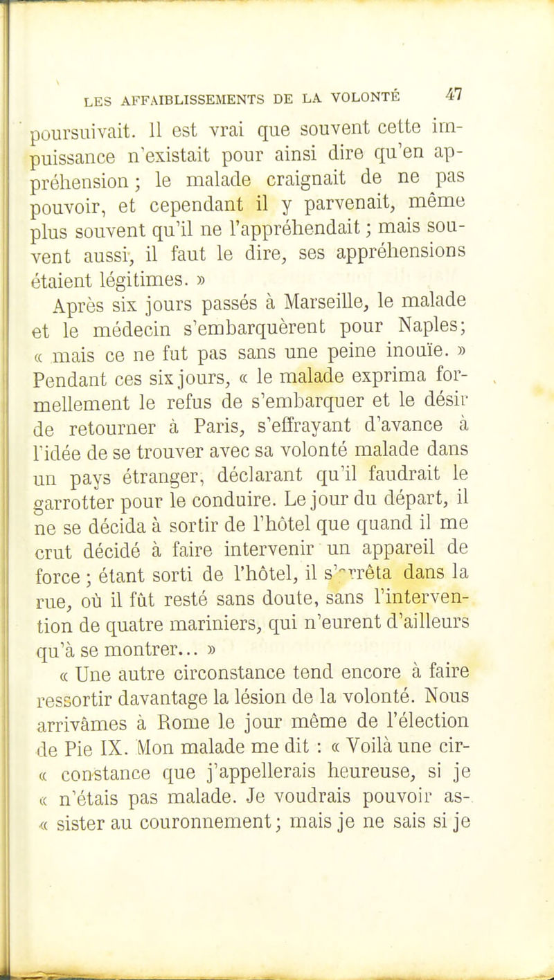 poursuivait. 11 est vrai que souvent cette im- puissance n'existait pour ainsi dire qu'en ap- préhension ; le malade craignait de ne pas pouvoir, et cependant il y parvenait, même plus souvent qu'il ne l'appréhendait ; mais sou- vent aussi, il faut le dire, ses appréhensions étaient légitimes. » Après six jours passés à Marseille, le malade et le médecin s'embarquèrent pour Naples; (( mais ce ne fut pas sans une peine inouïe. » Pendant ces six jours, « le malade exprima for- mellement le refus de s'embarquer et le désir de retourner à Paris, s'effrayant d'avance à ridée de se trouver avec sa volonté malade dans un pays étranger, déclarant qu'il faudrait le garrotter pour le conduire. Le jour du départ, il ne se décida à sortir de l'hôtel que quand il me crut décidé à faire intervenir un appareil de force ; étant sorti de l'hôtel, il s'-^n^êta dans la rue, où il fût resté sans doute, sans l'interven- tion de quatre mariniers, qui n'eurent d'ailleurs qu'à se montrer... » « Une autre circonstance tend encore à faire ressortir davantage la lésion de la volonté. Nous arrivâmes à Rome le jour même de l'élection de Pie IX. Mon malade me dit : « Voilà une cir- « constance que j'appellerais heureuse, si je (( n'étais pas malade. Je voudrais pouvoir as-. <( sister au couronnement; mais je ne sais si je