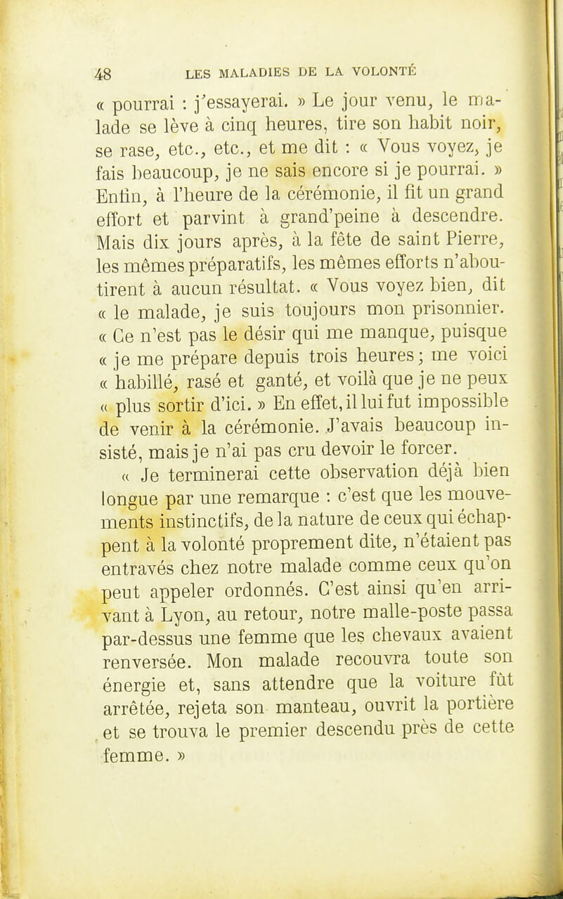 « pourrai : j'essayerai. » Le jour venu, le ma- lade se lève à cinq heures, tire son habit noir, se rase, etc., etc., et me dit : « Vous voyez, je fais beaucoup, je ne sais encore si je pourrai. » Entin, à l'heure de la cérémonie, il fit un grand effort et parvint à grand'peine à descendre. Mais dix jours après, à la fête de saint Pierre, les mêmes préparatifs, les mêmes efforts n'abou- tirent à aucun résultat. « Vous voyez bien, dit (( le malade, je suis toujours mon prisonnier. « Ce n^est pas le désir qui me manque, puisque « je me prépare depuis trois heures; me voici « habillé, rasé et ganté, et voilà que je ne peux « plus sortir d'ici. » En effet, il lui fut impossible de venir à la cérémonie. J'avais beaucoup in- sisté, mais je n'ai pas cru devoir le forcer. « Je terminerai cette observation déjà bien longue par une remarque : c'est que les mouve- ments instinctifs, de la nature de ceux qui échap- pent à la volonté proprement dite, n'étaient pas entravés chez notre malade comme ceux qu'on peut appeler ordonnés. C'est ainsi qu'en arri- vant à Lyon, au retour, notre malle-poste passa par-dessus une femme que les chevaux avaient renversée. Mon malade recouvra toute son énergie et, sans attendre que la voiture fût arrêtée, rejeta son manteau, ouvrit la portière . et se trouva le premier descendu près de cette femme. »